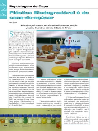 Reportagem de Capa

Plástico Biodegradável é de
cana-de-açúcar
Carla Rossini

A descoberta pode se tornar uma alternativa viável contra a poluição;
produto é desenvolvido na Usina da Pedra, em Serrana

S

acolas, garrafas, embalagens de
alimentos, brinquedos. Enfim,
produtos que facilitaram a vida
das pessoas, se tornaram parte do cotidiano e que são feitos de plástico. O
uso é tão rotineiro que muitas vezes as
pessoas não param para pensar o quanto esse material faz parte do dia-a-dia.
Mas, depois de usado, onde será que
tudo isso vai parar? A resposta é simples. Em lixões e aterros sanitários que
estão com a capacidade de recebimento praticamente esgotada. Além disso,
estima-se que o plástico demore quase um século para se decompor.

Produtos fabricados pela BioCycle

O que fazer diante dessa situação?
Pesquisadores estão tentando encontrar alternativas para problemas rotineiros, mas que podem fazer uma diferença enorme quando solucionados.
Foi buscando uma dessas alternativas, mais precisamente na década de
90, com a extinção do IAA (Instituto
do Açúcar e do Álcool), que uma equipe de técnicos e engenheiros da Usina
da Pedra, de Serrana, conseguiu montar uma planta-piloto para desenvolver o plástico biodegradável. Até então, o material era pouco conhecido e
a nova tecnologia precisou de investimento e dedicação para ser desenvolvida. Desde 2000 existe a empresa PHBISA, que tem como sócios as Usinas
Santo Antonio e São Francisco - da
família Balbo -, e a Pedra Agroindustrial – da família Biagi.

O plástico biodegradável desenvolvido na Usina da Pedra é composto por carbono, oxigênio e hidrogênio e denomina-se polihidroxibutirato (PHB). Dele pode derivar um copolímero polihidroxibutirato-valerato
(PHB-HV) sendo os dois pertencentes à família dos polihidroxialcanoatos, descritos como poliésteres de
origem natural similar.
“Plásticos biodegradáveis são feitos com matéria-prima renovável,
como a cana-de-açúcar, com compleEtapas do plástico bruto

ta biodegrabilidade (não poluidora),
além de sua capacidade de ser produzido por processos que usam tecnologia limpa. Esse plástico é um produto biocompatível e ecologicamente
correto”, explica o diretor executivo
da Biocycle (marca do plástico fabricado pela PHBISA), Sylvio Ortega.
O ciclo do carbono para o plástico
biodegradável se completa em um período muito mais curto quando comparado com os plásticos originados
de combustíveis fósseis. Ele se dá por
meio da compostagem do plástico biodegradável, que libera CO2 e que é
resgatado pelas plantas para o crescimento vegetativo.
Já o ciclo do plástico que tem o
petróleo como matéria-prima começou
há milhões de anos por meio da formação do petróleo pelo lento proces-

20

Revista Canavieiros - Agosto de 2008

 