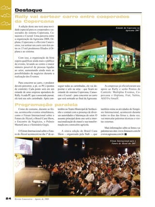 Destaque
Rally vai sortear carro entre cooperados
da Copercana
A edição deste ano terá uma novidade especial para os cooperados e associados do sistema Copercana, Canaoeste e Cocred. Uma parceria entre
a organização da Agrocana 2008, Orplana, Copercana e a Revista Canavieiros, vai sortear um carro zero km entre os 15 mil produtores filiados à Orplana e ao sistema.

Estande da Copercana na
Agrocana 2007

Com isso, a organização da feira
espera qualificar ainda mais o público
do evento, levando ao centro o maior
número possível de pessoas ligadas
ao setor, aumentando ainda mais as
possibilidades de negócios durante a
realização dos Eventos.
Para concorrer ao carro, o produtor
deverá percorrer, a pé, os PCs (pontos
de controle). Cada ponto será em um
estande de uma empresa apoiadora do
Rally. A cada PC que o associado passar,
ele terá seu selo carimbado. Após con-

seguir todas as carimbadas, ele vai depositar o selo na urna – que ficará no
estande do sistema Copercana, Canaoeste e Cocred – para concorrer ao carro
que será sorteado ao final da Agrocana.

As empresas já oficializaram seu
apoio ao Rally e serão Pontos de
Controle: Multiplus Eventos, Copercana e Orplana, Fiat, Valtra,
AGCO e Ansell.

Programação paralela
Como de costume, durante as feiras, acontecerão eventos simultâneos,
como o Fórum Internacional sobre o
Futuro do Álcool, o Brasil Cana Show,
o Encontro de Negócios, o Prêmio
MasterCana e o Seminário Gegis.

tembro no Teatro Municipal de Sertãozinho e contará com a presença de diversas autoridades e lideranças do setor. O
assunto principal deste ano será a internacionalização do etanol e sua transformação em commoditie agrícola.

O Fórum Internacional sobre o Futuro do Álcool acontecerá no dia 1º de se-

A oitava edição do Brasil Cana
Show – organizado pela Stab –, que

também reúne as atividades do Simpósio Internacional, acontecerá durante
todos os dias das feiras e, desta vez,
vai intercalar palestras técnicas e visitas externas.
Mais informações sobre as feiras e as
palestras nos sites: www.fenasucro.com.br
e www.agrocana.com.br
Fórum Internacional para o
Futuro do Álcool em 2007

24

Revista Canavieiros - Agosto de 2008

 