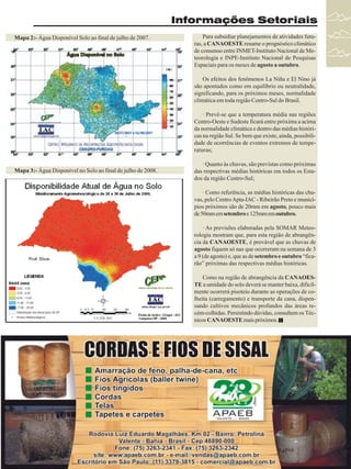 Informações Setoriais
Mapa 2:- Água Disponível Solo ao final de julho de 2007.

Para subsidiar planejamentos de atividades futuras, a CANAOESTE resume o prognóstico climático
de consenso entre INMET-Instituto Nacional de Meteorologia e INPE-Instituto Nacional de Pesquisas
Espaciais para os meses de agosto a outubro.
Os efeitos dos fenômenos La Niña e El Nino já
são apontados como em equilíbrio ou neutralidade,
significando, para os próximos meses, normalidade
climática em toda região Centro-Sul do Brasil.
· Prevê-se que a temperatura média nas regiões
Centro-Oeste e Sudeste ficará entre próxima a acima
da normalidade climática e dentro das médias históricas na região Sul. Se bem que existe, ainda, possibilidade de ocorrências de eventos extremos de temperaturas;

Mapa 3:- Água Disponível no Solo ao final de julho de 2008.

· Quanto às chuvas, são previstas como próximas
das respectivas médias históricas em todos os Estados da região Centro-Sul;
· Como referência, as médias históricas das chuvas, pelo Centro Apta-IAC - Ribeirão Preto e municípios próximos são de 20mm em agosto, pouco mais
de 50mm em setembro e 125mm em outubro.
· As previsões elaboradas pela SOMAR Meteorologia mostram que, para esta região de abrangência da CANAOESTE, é provável que as chuvas de
agosto fiquem só nas que ocorreram na semana de 3
a 9 (de agosto) e, que as de setembro e outubro “ficarão” próximas das respectivas médias históricas.
Como na região de abrangência da CANAOESTE a umidade do solo deverá se manter baixa, dificilmente ocorrerá pisoteio durante as operações de colheita (carregamento) e transporte da cana, dispensando cultivos mecânicos profundos das áreas recém-colhidas. Persistindo dúvidas, consultem os Técnicos CANAOESTE mais próximos.

Revista Canavieiros - Agosto de 2008

27

 