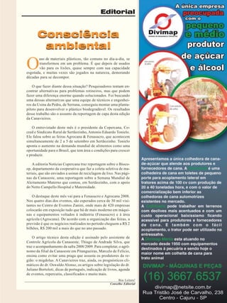 Editorial

Consciência
ambiental

O

uso de materiais plásticos, tão comuns no dia-a-dia, se
transformou em um problema. É que depois de usados
vão para os lixões, quase sempre com sua capacidade
esgotada, e muitas vezes são jogados na natureza, demorando
décadas para se decompor.
O que fazer diante dessa situação? Pesquisadores tentam encontrar alternativas para problemas rotineiros, mas que podem
fazer uma diferença enorme quando solucionados. Foi buscando
uma dessas alternativas que uma equipe de técnicos e engenheiros da Usina da Pedra, de Serrana, conseguiu montar uma plantapiloto para desenvolver o plástico biodegradável. Os resultados
desse trabalho são o assunto da reportagem de capa desta edição
da Canavieiros.
O entrevistado deste mês é o presidente da Copercana, Cocred e Sindicato Rural de Sertãozinho, Antonio Eduardo Tonielo.
Ele falou sobre as feiras Agrocana & Fenasucro, que acontecem
simultaneamente de 2 a 5 de setembro em Sertãozinho. Tonielo
aponta o aumento na demanda mundial de alimentos como uma
oportunidade para o Brasil, que tem área e condições para crescer
e produzir.
A editoria Notícias Copercana traz reportagem sobre o Biocoop, departamento da cooperativa que faz a coleta seletiva de materiais, que são enviados a usinas de reciclagem de lixo. Nas páginas da Canaoeste, uma reportagem sobre a Semana Mundial de
Aleitamento Materno que contou, em Sertãozinho, com o apoio
do Netto Campello Hospital e Maternidade.
O destaque deste mês vai para a Fenasucro e Agrocana 2008.
Nos quatro dias dos eventos, são esperados cerca de 30 mil visitantes no Centro de Eventos Zanini, onde mais de 420 empresas
colocarão em exposição tudo que há de mais moderno em máquinas e equipamentos voltados à indústria (Fenasucro) e à área
agrícola (Agrocana). De acordo com a organização das feiras, a
previsão é que os negócios realizados no período cheguem a R$ 2
bilhões, R$ 200 mil a mais do que no ano passado.
O artigo técnico desta edição é assinado pelo assistente de
Controle Agrícola da Canaoeste, Thiago de Andrade Silva, que
traz o acompanhamento da safra 2008/2009. Para completar, o agrônomo da filial da Canaoeste em Pitangueiras, Marcelo de Felício,
ensina como evitar uma praga que assusta os produtores da região: o migdolus. A Canavieiros traz, ainda, os prognósticos climáticos do dr. Oswaldo Alonso, os artigos sobre legislação do dr.
Juliano Bortoloti, dicas de português, indicação de livros, agenda
de eventos, repercutiu, classificados e muito mais.
Boa Leitura!
Conselho Editorial
Revista Canavieiros - Agosto de 2008

3

 
