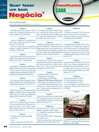 Vende-se
Vende-se
Caminhão MB 2635 traçado, 98/99, 2213 super-conservado, raridade, traçapronto. R$ 175.000,00. Tratar com o Fur- do e reduzido de fabrica, pneus 90%
lan pelo telefone (66) 9988-4267
bons, com gaiola, semi-nova. Ótimo preço. Tratar com Wladimir pelo telefone
Vendem-se
(16) 3664- 1535 ou 8141-3813
- Sítio de 21 alqueires no município de
São Carlos - Tratar com Paula (17) 9618
Vende-se
5127 ou (17) 3395 1926
54000 há, ótima para grãos e cana na re- Sítio de 17 alqueires no município de gião de Uruçuí-Piaui, vizinho de cerca da
Taquaral - Tratar com Roberto (17) 3918 Bunge, preço de 45 sacas de soja/ha à vista
5130 ou (17) 3395 1926
ou 55 sacas/ha 50% de entrada e o restante
em 1 ano. Tratar com José Paulo Prado pelo
Vende-se
telefone (19) 3541-5318 ou 9154-8674
Trator Ford, modelo 5610, ano 84 em bom
estado. Tratar com João Luiz Ferreira pelo
Vende-se
telefone (17) 3347- 11-90 Jaborandi
Caminhão ano 82/83, truck, caçamba
reduzido, bom de cabine caçamba iderol
Vende-se
de 8 metros muito boa, mecânica boa e
Ford Cargo 2831, traçado, ano 2005/06, tra- pneus bons. Tratar com Junior Gazoti
balhando. Canavieiro com ou sem reboque, pelo telefone (18) 9749-5042
2 eixos. Urgente. Aceito troca. Tratar com
contato Vicente pelo telefone (34) 9102-5798
Vende-se
ou Welton pelo telefone (34) 9903-6885
1 Grade niveladora 32x20 Pitcin;
1 Enleirador de amendoim,
Vende-se
1 Grade aradora 14x20 Baldan;
Carroceria canavieira, cana inteira, pron- 1PlantadeiraJM2900Exactacom6linhasJummil;
ta para o trabalho. R$ 17.000,00 Tratar com 1 Pulverizador Jatao 600 Export Jacto;
Alexandre pelo telefone (16) 9248-1575
1 Cultivador tipo gradinhas para cana.
Semi-novos. Todos com preços espeVende-se
ciais. Tratar com Carlos Biagi pelo teleMB 1113 toco. Ano 72, mod. 84, cara preta, fone (16) 3946-4200.
hidráulico, turbinado, freio ar, rodoar, pneus
1000, motor novo. Tratar com Cléber pelo
Vende-se
telefone (16) 3951-6982 ou 9132-0006
Carroceria canavieira nova para Scania
124, com fueiros removíveis. Preço de
Vende-se
ocasião R$18 mil. Tratar com Otávio pelo
MB 1113/74, traçado, motor 352 a bom- telefone (14) 8134-3377
ba e caixa de direção do 1620, bomba injetora com lda e mais. Ótimo preço
Vendem-se
R$40.000.00. Tratar com José Luiz pelo 01Camionete S-10, 2008, 4x4, turbo,
telefone (18) 9733-8510
4600km, equipada, cabine simples.
01 Caçamba p/ esparramar torta de filVende-se
tro p/ caminhões
01 Triplece São Francisco (DMB)
01 Semeato PAR-3000, 7/9, plantio dire- 02 Linhas
to em palha, nova
- Nova
Tratar com João Carlos de Freitas pelo
Tratar com Marcelo (16) 9245-2252
telefone (16) 9137-8389 / 3957-1254
38

Revista Canavieiros - Agosto de 2008

Vendem-se
Engenho:
01 terno de moenda 18/24 ; 02 esteiras
para cana; 01 picador; 01 guindaste
Tratar com Márcio Viana pelo telefone
(31) 8484-0612 ou 9946-9267
Vende-se
Caminhão Mercedez Benz 2635, revisado, câmbio novo na garantia, motor com
10 mil km (trocados kits original Mercedez), 10 pneus borracudos Pirelli 80%,
nenhum ressolado, freios novos. Tratar
com Mateus pelo telefone (14) 3441-2149
ou 9784-1122
Vende-se
Caminhão Mercedes Benz L2220, ano
1988, na cor branca, caminhão está trabalhando. Preço R$65.000,00. No chassis, pego carro no negócio. Tratar com
Luis Carlos Forte pelo telefone (16) 33432640 ou 9721-3731
Vendem-se
01 Transformador de 15 KVA
01 Transformador de 45 KVA
01 Transformador de 75 KVA
Lascas, palanques e mourões de aroeira
Tratar com Wilson pelo telefone (17)
9739-2000
Vende-se

01 plantadeira JUMIL JM 2880 8/7, ano
2004. Nova. Tratar com Marcio Sarni pelo
telefone (16) 3946-4200.

 