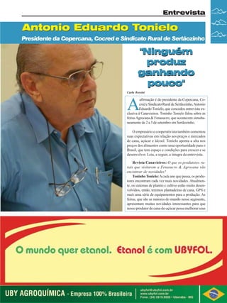 Entrevista

Antonio Eduardo Tonielo
Presidente da Copercana, Cocred e Sindicato Rural de Sertãozinho

"Ninguém
produz
ganhando
pouco"
Carla Rossini

A

afirmação é do presidente da Copercana, Cocred e Sindicato Rural de Sertãozinho, Antonio
Eduardo Tonielo, que concedeu entrevista exclusiva à Canavieiros. Toninho Tonielo falou sobre as
feiras Agrocana & Fenasucro, que acontecem simultaneamente de 2 a 5 de setembro em Sertãozinho.
O empresário e cooperativista também comentou
suas expectativas em relação aos preços e mercados
de cana, açúcar e álcool. Tonielo aponta a alta nos
preços dos alimentos como uma oportunidade para o
Brasil, que tem espaço e condições para crescer e se
desenvolver. Leia, a seguir, a íntegra da entrevista.

Revista Canavieiros: O que os produtores rurais que visitarem a Fenasucro & Agrocana vão
encontrar de novidades?
Toninho Tonielo: A cada ano que passa, os produtores encontram cada vez mais novidades. Atualmente, os sistemas de plantio e cultivo estão muito desenvolvidos, então, teremos plantadeiras de cana, GPS e
mais uma série de equipamentos para a produção. As
feiras, que são as maiores do mundo nesse segmento,
apresentam muitas novidades interessantes para que
nosso produtor de cana-de-açúcar possa melhorar seus

Conselho Editorial
Revista Canavieiros -Agosto de 2008
Revista Canavieiros Julho
Revista Canavieiros -- Agosto de 2008

3
5

 