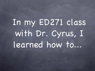 In my ED271 class with Dr. Cyrus, I learned how to...  