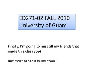 ED271-02 FALL 2010University of GuamFinally, I’m going to miss all my friends that made this class coolBut most especially my crew...