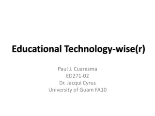 Educational Technology-wise(r) Paul J. Cuaresma ED271-02 Dr. Jacqui Cyrus University of Guam FA10 