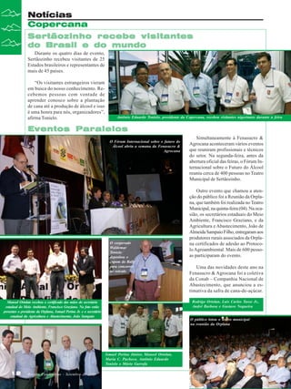 Notícias
Copercana
Sertãozinho recebe visitantes
do Brasil e do mundo
Durante os quatro dias de evento,
Sertãozinho recebeu visitantes de 25
Estados brasileiros e representantes de
mais de 45 países.
“Os visitantes estrangeiros vieram
em busca do nosso conhecimento. Recebemos pessoas com vontade de
aprender conosco sobre a plantação
de cana até a produção de álcool e isso
é uma honra para nós, organizadores”,
afirma Tonielo.

Antônio Eduardo Tonielo, presidente da Copercana, recebeu visitantes nigerianos durante a feira

Eventos Paralelos
O Fórum Internacional sobre o futuro do
Álcool abriu a semana da Fenasucro &
Agrocana

O cooperado
Waldemar
Tonielo
depositou o
cupom do Rally
para concorrer
ao veículo

Uma das novidades deste ano na
Fenasucro & Agrocana foi a coletiva
da Conab – Companhia Nacional de
Abastecimento, que anunciou a estimativa da safra de cana-de-açúcar.

O público lotou o teatro municipal
na reunião da Orplana

Ismael Perina Júnior, Manoel Ortolan,
Maria C. Pacheco, Antônio Eduardo
Tonielo e Mário Garrefa
Revista Canavieiros - Setembro de 2008

Outro evento que chamou a atenção do público foi a Reunião da Orplana, que também foi realizada no Teatro
Municipal, na quinta-feira (04). Na ocasião, os secretários estaduais do Meio
Ambiente, Francisco Graziano, e da
Agricultura e Abastecimento, João de
Almeida Sampaio Filho, entregaram aos
produtores rurais associados da Orplana certificados de adesão ao Protocolo Agroambiental. Mais de 600 pessoas participaram do evento.

Rodrigo Ortolan, Luis Carlos Tasso Jr.,
André Barbosa e Gustavo Nogueira

Manoel Ortolan recebeu o certificado das mãos do secretário
estadual do Meio Ambiente, Francisco Graziano. Na foto estão
presentes o presidente da Orplana, Ismael Perina Jr. e o secretário
estadual da Agricultura e Abastecimento, João Sampaio

12

Simultaneamente à Fenasucro &
Agrocana aconteceram vários eventos
que reuniram profissionais e técnicos
do setor. Na segunda-feira, antes da
abertura oficial das feiras, o Fórum Internacional sobre o Futuro do Álcool
reuniu cerca de 400 pessoas no Teatro
Municipal de Sertãozinho.

 