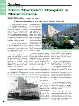 Notícias
Canaoeste

Netto Campello Hospital e
Netto Campello Hospital e
Maternidade
Maternidade
Enfermeira Cláudia Bis Furlan
Auditora em Qualidade do Hospital e Maternidade Netto Campello

Um sonho real que há mais de meio século cuida da saúde dos sertanezinos*

A

través de iniciativa única, pensando em colaborar com o trabalhador agrícola, Atílio Magon, um dos fundadores da Canaoeste, convenceu seus companheiros de
diretoria e todos os associados a investirem na construção de um hospital. A principal função deste hospital
seria cuidar dos fornecedores de cana
para que eles tivessem saúde e não se
afastassem do trato com a terra.
A Canaoeste enquanto participante do associativismo tinha que prestar
assistência direta aos seus fornecedores associados. Assim, a construção de
um hospital viria de encontro aos benefícios de seus associados.
O dia 14 de junho de 1951 marca a
data da tomada de decisão da construção desta importante obra para a nossa cidade. Foi neste dia que o então
presidente da Canaoeste, Eugênio
Mazer, designou os diretores João
Mendes e Clóvis Magon como responsáveis pela nova empreitada.

Hospital dos Canavieiros, como era conhecido na época. A cerimônia contou com a presença do presidente do
IAA – Instituto do Açúcar e do Álcool - Silvio
Bastos Tavares. Além
de ter recebido congratulações vindas de diversas entidades e autoridades, inclusive do
presidente da republica
da época, Getulio Vargas, que se manifestou
através de mensagem
enviada por telegrama.
Na tentativa de angariar fundos e
agilizar o término das obras foi decidido em assembléia geral, a cobrança de
uma taxa do valor de Cr$ 1,00 (Um cruzeiro) para cada tonelada de cana produzida e entregue as usinas de Sertãozinho. Esse dinheiro foi repassado
a Canaoeste através do IAA.

Além de repassar o dinheiro, o Instituto também foi fundamental para o término das obras do hospital fazendo importantes doações. O produtor rural e a
população sertanezina tiveram papel importante realizanFase de construção do Netto do trabalhos e forCampello Hospital e Maternidade necendo materiais
de construção.

Alguns meses depois, em 28 de agosto do mesmo ano, uma “pedra fundamental” foi colocada no terreno onde seriam
construídas as futuras instalações do

Em janeiro de
1955 nascia o
Hospital Netto
Campello, nome
dado em homenagem a um ex- presidente do IAA,
ficando popularmente conhecido
como Hospital
dos Canavieiros.
14

Revista Canavieiros - Setembro de 2008

Atual fachada e UTI Móvel do
Netto Campello

Para homenagear a figura do seu mentor, Atílio Magon, que faleceu antes do
término das obras, foi esculpido um
busto em bronze e instalado na entrada da instituição.
Na época em que foi inaugurado, o
hospital contava com 25 pontos de oxigênio, um necrotério, água fria e quente e um gerador de eletricidade. Sua estrutura civil era composta por um ambulatório de 250m² de área útil que era
dividido da seguinte forma: uma sala
de espera, dois consultórios, duas salas de curativos, uma sala de repouso
intermediário, uma sala de fisioterapia,
um banco de sangue e um gabinete de
radiologia.
Somava-se à estrutura física a presença de um corpo clínico renomado:
Dr. Antônio Furlan Júnior, Dr. Henrique
Jorge Junqueira, Dr. Olidair Ambrósio
e Dr.Yussif Ali Mere.
O Hospital Netto Campello rapidamente foi considerado um dos mais
modernos e eficazes hospitais da região e também foi reconhecido como o
primeiro hospital agrícola a entrar em
atividade no Estado de São Paulo.

 