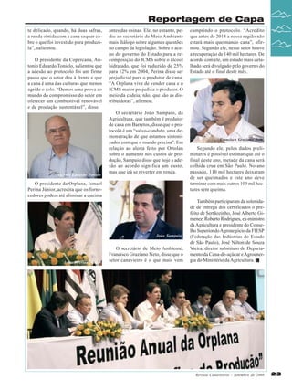 Reportagem de Capa
te delicado, quando, há duas safras,
a renda obtida com a cana sequer cobre o que foi investido para produzila”, salientou.
O presidente da Copercana, Antonio Eduardo Tonielo, salientou que
a adesão ao protocolo foi um firme
passo que o setor deu à frente e que
a cana é uma das culturas que menos
agride o solo. “Demos uma prova ao
mundo do compromisso do setor em
oferecer um combustível renovável
e de produção sustentável”, disse.

Antônio Eduardo Tonielo

antes das usinas. Ele, no entanto, pediu ao secretário de Meio Ambiente
mais diálogo sobre algumas questões
no campo da legislação. Sobre o aceno do governo do Estado para a recomposição do ICMS sobre o álcool
hidratado, que foi reduzido de 25%
para 12% em 2004, Perina disse ser
prejudicial para o produtor de cana.
“A Orplana vive de vender cana e o
ICMS maior prejudica o produtor. O
meio da cadeia, não, que são as distribuidoras”, afirmou.
O secretário João Sampaio, da
Agricultura, que também é produtor
de cana em Barretos, disse que o protocolo é um “salvo-conduto, uma demonstração de que estamos sintonizados com que o mundo precisa”. Em
relação ao alerta feito por Ortolan
sobre o aumento nos custos de produção, Sampaio disse que hoje a adesão ao acordo significa um custo,
mas que irá se reverter em renda.

O presidente da Orplana, Ismael
Perina Júnior, acredita que os fornecedores podem até eliminar a queima

João Sampaio

Ismael Perina Júnior

O secretário de Meio Ambiente,
Francisco Graziano Neto, disse que o
setor canavieiro é o que mais vem

cumprindo o protocolo. “Acredito
que antes de 2014 a nossa região não
estará mais queimando cana”, afirmou. Segundo ele, nesse setor houve
a recuperação de 140 mil hectares. De
acordo com ele, um estudo mais detalhado será divulgado pelo governo do
Estado até o final deste mês.

Francisco Graziano Neto

Segundo ele, pelos dados preliminares é possível estimar que até o
final deste ano, metade da cana será
colhida crua em São Paulo. No ano
passado, 110 mil hectares deixaram
de ser queimados e este ano deve
terminar com mais outros 100 mil hectares sem queima.
Também participaram da solenidade de entrega dos certificados o prefeito de Sertãozinho, José Alberto Gimenez, Roberto Rodrigues, ex-ministro
da Agricultura e presidente do Conselho Superior do Agronegócio da FIESP
(Federação das Indústrias do Estado
de São Paulo), José Nilton de Souza
Vieira, diretor substituto do Departamento da Cana-de-açúcar e Agroenergia do Ministério da Agricultura.

Revista Canavieiros - Setembro de 2008

23

 