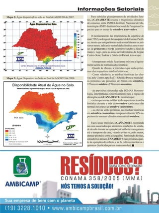 Informações Setoriais
Mapa 2: Água disponível no solo ao final de AGOSTO de 2007.

Para subsidiar planejamentos de atividades futuras, a CANAOESTE resume o prognóstico climático
de consenso entre INMET-Instituto Nacional de Meteorologia e INPE-Instituto Nacional de Pesquisas Espaciais para os meses de setembro a novembro.
O monitoramento das temperaturas da superfície do
mar (TSM), ao longo da faixa equatorial do Oceano Pacífico, mostra que este parâmetro será normal durante os próximos meses, indicando neutralidade climática para os meses de primavera e verão (setembro/outubro a final de
março). Logo, para as áreas sucroalcooleiras da Região
Centro-Oeste, Sudeste e Estado do Paraná, tem-se que :

Mapa 3: Água Disponível no Solo ao final de AGOSTO de 2008.

· A temperatura média ficará entre próxima a ligeiramente acima da normalidade climática;
· Quanto às chuvas, a previsão é que serão próximas das respectivas médias históricas;
· Como referência, as médias históricas das chuvas, pelo Centro Apta-IAC - Ribeirão Preto e municípios próximos são próximos de 50mm em setembro,
125mm em outubro e 170mm em novembro.
· As previsões elaboradas pela SOMAR Meteorologia, interpretadas especificamente para a região de
abrangência da CANAOESTE, mostram que:
- as temperaturas médias serão superiores à média
histórica durante o mês de setembro e próximas das
normais nos meses de outubro e novembro;
- as chuvas serão próximas das médias históricas
em setembro e novembro, mas possivelmente 30% superiores às normais climáticas no mês de outubro.
Face a essas previsões, a CANAOESTE recomenda
aos seus associados que atentem às condições de umidade do solo durante as operações de colheita (carregamento) e transporte da cana, visando evitar ou, pelo menos,
atenuar pisoteios sobre as soqueiras. Persistindo dúvidas,
consultem os técnicos CANAOESTE mais próximos, quanto às operações de colheita e as de cultivos mecânicos e
químicos (herbicidas para os matocontroles).

O Mapa 2, acima, mostra que ao final de AGOSTO de 2007 o índice de
Água Disponível no Solo encontrava-se como baixo a crítico em toda área
sucroalcooleira do Estado. Situação semelhante, excetuando-se a faixa sul do
Estado, foi observada ao final deste mês de AGOSTO de 2008 (Vide Mapa 3),
permitindo quase que se recuperar das menores quantidades e qualidade da
cana que se verificaram no primeiro terço de safra, em função da maior umidade do solo naquele período.

Revista Canavieiros - Setembro de 2008

27

 