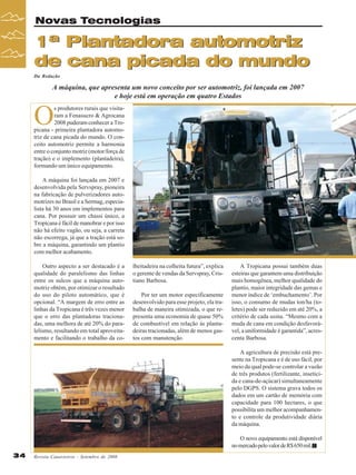 Novas Tecnologias

1ª Plantadora automotriz
de cana picada do mundo
Da Redação

A máquina, que apresenta um novo conceito por ser automotriz, foi lançada em 2007
e hoje está em operação em quatro Estados

O

s produtores rurais que visitaram a Fenasucro & Agrocana
2008 puderam conhecer a Tropicana - primeira plantadora automotriz de cana picada do mundo. O conceito automotriz permite a harmonia
entre o conjunto motriz (motor/força de
tração) e o implemento (plantadeira),
formando um único equipamento.
A máquina foi lançada em 2007 e
desenvolvida pela Servspray, pioneira
na fabricação de pulverizadores automotrizes no Brasil e a Sermag, especialista há 30 anos em implementos para
cana. Por possuir um chassi único, a
Tropicana é fácil de manobrar e por isso
não há efeito vagão, ou seja, a carreta
não escorrega, já que a tração está sobre a máquina, garantindo um plantio
com melhor acabamento.
Outro aspecto a ser destacado é a
qualidade do paralelismo das linhas
entre os sulcos que a máquina automotriz obtém, por otimizar o resultado
do uso do piloto automático, que é
opcional. “A margem de erro entre as
linhas da Tropicana é três vezes menor
que o erro das plantadoras tracionadas, uma melhora de até 20% do paralelismo, resultando em total aproveitamento e facilitando o trabalho da co-

lheitadeira na colheita futura”, explica
o gerente de vendas da Servspray, Cristiano Barbosa.
Por ter um motor especificamente
desenvolvido para esse projeto, ela trabalha de maneira otimizada, o que representa uma economia de quase 50%
de combustível em relação às plantadeiras tracionadas, além de menos gastos com manutenção.

A Tropicana possui também duas
esteiras que garantem uma distribuição
mais homogênea, melhor qualidade do
plantio, maior integridade das gemas e
menor índice de ‘embuchamento’. Por
isso, o consumo de mudas ton/ha (toletes) pode ser reduzido em até 20%, a
critério de cada usina. “Mesmo com a
muda de cana em condição desfavorável, a uniformidade é garantida”, acrescenta Barbosa.
A agricultura de precisão está presente na Tropicana e é de uso fácil, por
meio da qual pode-se controlar a vazão
de três produtos (fertilizante, inseticida e cana-de-açúcar) simultaneamente
pelo DGPS. O sistema grava todos os
dados em um cartão de memória com
capacidade para 100 hectares, o que
possibilita um melhor acompanhamento e controle da produtividade diária
da máquina.
O novo equipamento está disponível
no mercado pelo valor de R$ 650 mil.

34

Revista Canavieiros - Setembro de 2008

 