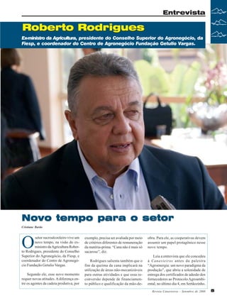Entrevista

Roberto Rodrigues
Ex-ministro da Agricultura, presidente do Conselho Superior do Agronegócio, da
Fiesp, e coordenador do Centro de Agronegócio Fundação Getulio Vargas.

Novo tempo para o setor
Cristiane Barão

O

exemplo, precisa ser avaliada por meio
de critérios diferentes de remuneração
da matéria-prima. “Cana não é mais só
sacarose”, diz.

Segundo ele, esse novo momento
requer novas atitudes. A diferença entre os agentes da cadeia produtiva, por

Rodrigues salienta também que o
fim da queima da cana implicará na
utilização de áreas não-mecanizáveis
para outras atividades e que essa reconversão depende de financiamento público e qualificação da mão-de-

setor sucroalcooleiro vive um
novo tempo, na visão do exministro da Agricultura Roberto Rodrigues, presidente do Conselho
Superior do Agronegócio, da Fiesp, e
coordenador do Centro de Agronegócio Fundação Getulio Vargas.

obra. Para ele, as cooperativas devem
assumir um papel protagônico nesse
novo tempo.
Leia a entrevista que ele concedeu
à Canavieiros antes da palestra
“Agroenergia: um novo paradigma da
produção”, que abriu a solenidade de
entrega dos certificados de adesão dos
fornecedores ao Protocolo Agroambiental, no último dia 4, em Sertãozinho.
Revista Canavieiros - Setembro de 2008

5

 
