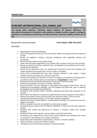 CAREER SCAN
DYNCORP INTERNATIONAL (DI), DUBAI, UAE
DynCorp International is a global government services provider in support of U.S. national security
and foreign policy objectives, delivering support solutions for defense, diplomacy, and
international development. DI operates major programs in logistics, platform support, contingency
operations, and training and mentoring to reinforce security, community stability, and the rule of
law.
As Specialist, Accounts Payable: From August’ 2009: May'2015
Job Profile:
• Responsible for Accounts Payables.
• Ensure all Suppliers are set up in the accounting system once approved and are kept up
to date.
• Review all suppliers' invoices, ensuring compliance with applicable policies and
procedures.
• Ensure invoices match the Purchase Orders.
• Liaise with purchasing department on purchase order reviews & Procure to Pay process.
• Ensure any queries on prices, extensions etc. are followed-up and cleared prior to final
acceptance for payment.
• Ensure all the received invoices are authorized for payment as per the procedure and
related supporting documents are correct as well as complete.
• Check that services/materials have been properly received in the system in good
condition before processing any invoice for payment.
• Entering and auditing all vouchers & ensure all requests are prepared and approved in
accordance with company policy and procedures in Cost Point on daily basis.
• Ensuring accurate and timely processing of expenses in financial system.
• Auditing & processing of invoices in foreign currencies.
• Ensure payment runs are prepared in accordance with agreed credit terms, with all
supporting documentation attached, and are checked and approved, prior to sending
for signature by the approved signatories
• Facilitating and ensuring timely, accurate, authorized and bona fide payment for all
invoices.
• Ensure all of the details of invoices are captured fully as well as properly in the system.
• Stamp all recorded invoices and note down the reference clearly. Filing of all the
invoices and documents properly in line with company’s guidelines
• Review the invoice tracking sheet on monthly basis to identify any required accrual and
report on the same.
• Perform suppliers accounts reconciliation as and when assigned.
• Extracting various reports from AP Module (COGNOS) to make sure the data entered is
correct.
• Assisting with coding and approving of invoices in financial system and manage
workflow.
• Assisting vendors with inquiries, account status, payments and policy.
• Coordinate work assignment to assure that review objectives are achieved and review
is conducted in accordance with company standards.
• Supervising and Coordinating subordinates to ensure in smooth workflow.
• Check and book accruals from PO/AP modules.
• Managing month end closing procedures including Accruals.
 