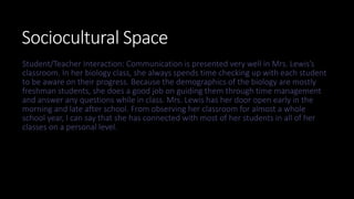 Sociocultural Space
Student/Teacher Interaction: Communication is presented very well in Mrs. Lewis’s
classroom. In her biology class, she always spends time checking up with each student
to be aware on their progress. Because the demographics of the biology are mostly
freshman students, she does a good job on guiding them through time management
and answer any questions while in class. Mrs. Lewis has her door open early in the
morning and late after school. From observing her classroom for almost a whole
school year, I can say that she has connected with most of her students in all of her
classes on a personal level.
 