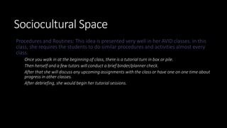 Sociocultural Space
Procedures and Routines: This idea is presented very well in her AVID classes. In this
class, she requires the students to do similar procedures and activities almost every
class.
Once you walk in at the beginning of class, there is a tutorial turn in box or pile.
Then herself and a few tutors will conduct a brief binder/planner check.
After that she will discuss any upcoming assignments with the class or have one on one time about
progress in other classes.
After debriefing, she would begin her tutorial sessions.
 
