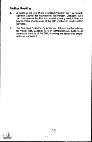 Further Reading
1. A Guide to the Use of the Overhead Projector, by R W Rowatt;
Scottish Council for Educational Technology, Glasgow; 1980
(An inexpensive booklet that contains many useful hints on
how to make effective use of the OHP and how to produce OHP
software).
2. The Overhead Projector, by A Vincent; Educational Foundation
for Visual Aids, London; 1970 (A comprehensive guide to ail
aspects of the use of the OHP, innluding the design and prepa-
ration of software.)
16
13
 