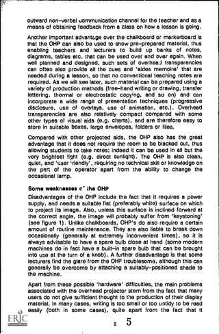 outward non-verbal communication channel for the teacher and as a
means of obtaining feedback from a class on how a lesson is going.
Another important advantage over the chalkboard or markerboard is
that the OHP can also be used to show pre-prepared material, thus
enabling teachers and lecturers to build up banks of notes,
diagrams, tables etc. that can be used over and over again. When
well planned and designed, such sets of overhea,.1 transparencies
can often also provide all the cues and 'aides memoire' that are
needed during a lesson, so that no conventional teaching notes are
required. As we will see later, such material can be prepared using a
variety of production methods (free-hand writing or drawing, transfer
lettering, thermal or electrostatic copying, and so on) and can
incorporate a wide range of presentation techniques (progressive
disclosure, use of overlays, use of animation, etc.). Overhead
transparencies are also relatively compact compared with some
other types of visual aids (e.g. charts), and are therefore easy to
store in suitable boxes, large envelopes, folders or files.
Compared with other projected aids, the OHP also has the great
advantage that it does not require tho room to be blacked out, thus
allowing students to take notes; indeed it can be used in all but the
very brightest !Ight (e.g. direct sunlight). The OHP is also clean,
quiet, and 'user 4,riendly', requiring no technical skill or knowledge on
the pen of the operator apart from the ability to change the
occasional lamp.
Some weaknesses o' the OHP
Disadvantages of the OHP include the fact that it requires a power
supply, and needs a suitable flat (preferably white) surface on which
to project its image. Also, unless this surface is inclined forward at
the correct angle, the image will probably suffer from 'keystoning'
(see figure 1). Unlike chalkboards, OHP's do also require a certain
amount of routine maintenance. They are also liable to break down
occasionally (generally at extremely inconvenient times), so it is
always advisable to have a spare bulb close at hand (some modern
machines do in fact have a built-in spare bulb that can be brought
into use at the turn of a knob). A further disadvantage is that some
lecturers find the glare from the OHP troublesome, although this can
generally be overcome by attaching a suitably-positioned shade to
the machine.
Apart from these possible 'hardware' difficulties, the main problems
associated with the overhead projector stem from the fact that many
users do not give sufficient thought to the production of their display
material. In many cases, writing is too small or too untidy to be read
easily (both in some cases), quite apart from the fact that it
2 5
 
