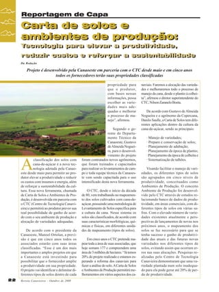 Reportagem de Capa

Carta de solos e
Carta de solos e
ambientes de produção:
ambientes de produção:
Tecnologia para elevar a produtividade,
Tecnologia para elevar a produtividade,

reduzir custos e reforçar a sustentabilidade
reduzir custos e reforçar a sustentabilidade
Da Redação

Projeto é desenvolvido pela Canaoeste em parceria com o CTC desde maio e em cinco anos
todos os fornecedores terão suas propriedades classificadas
propriedade para
que o produtor,
com bases nessas
informações, possa
escolher as variedades mais adequadas e melhorar
o processo de manejo”, afirmou.

A

classificação dos solos com
cana-de-açúcar é a nova tecnologia adotada pela Canaoeste desde maio para permitir ao produtor elevar a produtividade e reduzir
os custos com insumos e energia, além
de reforçar a sustentabilidade da cultura. Essa nova ferramenta, chamada
de Carta de Solos e Ambientes de Produção, é desenvolvida em parceria com
o CTC (Centro de Tecnologia Canavieira) e permitirá ao produtor prever sua
real possibilidade de ganho de acordo com o seu ambiente de produção e
alocação de variedades adequadas.
De acordo com o presidente da
Canaoeste, Manoel Ortolan, a previsão é que em cinco anos todos os
associados estarão com suas áreas
classificadas. “Esse é um dos mais
importantes e amplos projetos em que
a Canaoeste está investindo para
possibilitar que o fornecedor amplie
a produtividade em sua propriedade.
O projeto vai identificar e delimitar diferentes tipos de solos dentro de cada

22

Revista Canavieiros - Outubro de 2008

Segundo o gerente do Departamento Técnico da
Canaoeste, Gustavo
de Almeida Nogueira, para o desenvolvimento do projeto
foram contratados novos agrônomos,
que foram treinados e capacitados
para realizar os levantamentos de campo e toda equipe técnica da Canaoeste vem sendo capacitada para o uso
intensificado desta nova ferramenta.
O CTC, desde o início da década
de 80, vem trabalhando no mapeamento dos solos cultivados com cana-deaçúcar, possuindo uma metodologia de
Levantamento de Solos específica para
a cultura da cana. Nesse sistema os
solos são classificados, de acordo com
suas características morfológicas, químicas e físicas, em diferentes unidades de mapeamento (tipos de solos).
Em cinco anos o CTC pretende mapear toda a área de suas associadas, que
hoje somam 177 e compreendem uma
área de 3 milhões de hectares. “Já temos
20% do projeto realizado e estamos esperando a reforma dos canaviais para
fazer a análise do solo. A Carta de Solos
e Ambientes de Produção permitirá melhoramentos em vários aspectos dos ca-

naviais. Faremos a alocação das variedades e melhoraremos todo o processo de
manejo da cana, desde o plantio à colheita”, afirmou o diretor superintendente do
CTC, Nilson Zaranelo Boeta.
De acordo com Gustavo de Almeida
Nogueira e o agrônomo da Copercana,
Danilo Saulle, a Carta de Solos tem diferentes aplicações dentro da cultura da
cana-de-açúcar, sendo as principais:
· Manejo de variedades;
· Preparo e conservação de solos;
· Planejamento de adubação;
· Planejamento da época de plantio;
· Planejamento da época de colheita e
· Sistematização de talhões.
Visando facilitar o manejo de variedades, os diferentes tipos de solos
são agrupados em cinco níveis de
produtividade, conceituados como
Ambientes de Produção. O conceito
Ambiente de Produção foi desenvolvido pelo CTC através de estudos relacionando banco de dados de produtividade, em áreas comerciais, com diferentes tipos de solos em várias safras. Com o elevado número de variedades existentes atualmente e perspectivas de lançamentos de novas nos
próximos anos, o mapeamento dos
solos se faz necessário para que se
tenha sucesso e ganho de produtividade das atuais e das futuras novas
variedades nos diferentes tipos de
solos, evitando assim que ocorram erros nas suas alocações. Pesquisas realizadas pelo Centro de Tecnologia
Canavieira demonstraram que uma variedade plantada num solo inadequado para ela pode gerar até 20% de perda de produtividade.

 