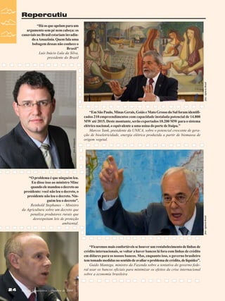 Repercutiu

foto: Agência Brasil

“Há os que apelam para um
argumento sem pé nem cabeça: os
canaviais no Brasil estariam invadindo a Amazônia. Quem fala uma
bobagem dessas não conhece o
Brasil”
Luís Inácio Lula da Silva,
presidente do Brasil

foto divulgação

“Em São Paulo, Minas Gerais, Goiás e Mato Grosso do Sul foram identificados 210 empreendimentos com capacidade instalada potencial de 14.800
MW até 2015. Deste montante, serão exportados 10.200 MW para o sistema
elétrico nacional, o equivalente a uma usina do porte de Itaipu.”
Marcos Yank, presidente da UNICA, sobre o potencial crescente de geração de bioeletricidade, energia elétrica produzida a partir de biomassa de
origem vegetal.

foto: Agência Brasil

“O problema é que ninguém leu.
Eu disse isso ao ministro Minc
quando ele mandou o decreto ao
presidente: você não leu o decreto, o
presidente não leu o decreto. Ninguém leu o decreto”.
Reinhold Stephanes – Ministro
da Agricultura sobre um decreto que
penaliza produtores rurais que
desrespeitam leis de proteção
ambiental.

24
24

Revista Canavieiros - Outubro de 2008
Revista Canavieiros - Outubro de 2008

foto: Agência Brasil

“Ficaremos mais confortáveis se houver um restabelecimento de linhas de
crédito internacionais, se voltar a haver bancos lá fora com linhas de crédito
em dólares para os nossos bancos. Mas, enquanto isso, o governo brasileiro
tem tomado medidas no sentido de avaliar o problema de crédito, de liquidez”.
Guido Mantega, ministro da Fazenda sobre a tentativa do governo federal usar os bancos oficiais para minimizar os efeitos da crise internacional
sobre a economia brasileira

 