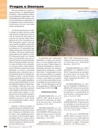 Pragas e Doenças
Para que medidas de controle ou
manejo possam ser adequadamente
utilizadas é imprescindível conduzir
um levantamento nematológico, com
a finalidade de identificar quais as áreas com problemas de nematóides. O
levantamento inclui a coleta de amostras de raízes e de solo e envio para
análise em laboratório.
A coleta de amostras deve ser feita sempre em época chuvosa, sendo
cada amostra composta por raízes e
solo da rizosfera de pelo menos 10
touceiras de cana por talhão homogêneo de até 10 ha. Considera-se talhão homogêneo aquele cultivado
com a mesma variedade, mesma data
de plantio, recebendo os mesmos tratos culturais, etc. É recomendável que
talhões maiores que 10 ha sejam subdivididos, a fim de que cada amostra
represente área não superior a 10 ha.
O levantamento pode ser efetuado
tanto em cana planta como em soqueiras. Em áreas a serem reformadas,
pode ser feito de dezembro a fevereiro, antes do último corte, adotandose o mesmo critério citado anteriormente. Quando as soqueiras já foram
destruídas e as áreas se encontram
preparadas para o plantio da cana, o
levantamento pode ser efetuado utilizando-se raízes e solo da rizosfera
de uma variedade suscetível, como a
‘SP80-1842’, por exemplo, plantada ao
acaso, em aproximadamente 10 covas
por talhão homogêneo. O plantio desta variedade, conhecida como isca,
deve ser feito o mais breve possível
(entre setembro e dezembro), de modo
que a planta possa vegetar e se desenvolver por um período superior a
60 dias. Antes do plantio da cultura
definitiva na área, as “iscas” devem
ser arrancadas para compor a amostra a ser analisada.
Durante a coleta em campo, as
amostras devem ser mantidas na sombra, de preferência em caixas de isopor. A remessa ao laboratório deve
ser feita o mais rapidamente possível, porém, se for necessário aguardar alguns dias (4 a 5) para o envio
das amostras ao laboratório, elas podem ser mantidas em sala fresca, longe da luz direta do sol.
30

Revista Canavieiros - Outubro de 2008

Canavial afetado por nematóide

É importante que o laboratório
identifique as espécies de nematóides e os níveis populacionais ocorrentes nas áreas. Embora alguns laboratórios identifiquem e contem os
nematóides presentes nas amostras,
pouquíssimos interpretam os dados
observados. A interpretação dos dados consiste em definir se as populações encontradas na área são baixas
ou altas, o que implica em estabelecer se há ou não necessidade de adotar medidas de controle na área amostrada. Um dos laboratórios que faz
tal interpretação é o DMLab, em Ribeirão Preto (16 3919 1018).
LITERATURACITADA
DINARDO-MIRANDA, L.L. & V.
GARCIA. 2002. Efeito da época de
aplicação de nematicidas em soqueira de cana-de-açúcar. Nematologia
Brasileira, 26 (1): 30-33.
DINARDO-MIRANDA, L.L.; C.C.
MENEGATTI; V. GARCIA; S.F. SILVA
& M. ODORISI. 1998. Reação de variedades de cana-de-açúcar a Pratylenchus zeae. STAB - Açúcar, Álcool e
Subprodutos, 17(2):39-41.
DINARDO-MIRANDA, L.L.; J.L.
MORELLI; M.G.A. LANDELL & M.A.

SILVA. 1996. Comportamento de genótipos de cana-de-açúcar em relação
a Pratylenchus zeae. Nematologia
Brasileira, 20(2):52-58.
DINARDO-MIRANDA, L.L.; W.R.T.
NOVARETTI; J.L. MORELLI & E.J.
NELLI. Comportamento de variedades
de cana-de-açúcar em relação a Meloidogyne javanica, em condições de
campo. Nematologia Brasileira, v. 19,
p. 60-66, 1995.
DINARDO-MIRANDA, L.L.; M.A.
GIL; A.L. COELHO; V. GARCIA & C.C.
MENEGATTI. Efeito da torta de filtro
e de nematicidas sobre as infestações
de nematóides e a produtividade da
cana-de-açúcar. Nematologia Brasileira, v.27, p.61-67, 2003.
GARCIA, V.; S.F. SILVA & L.L. DINARDO-MIRANDA. Comportamento
de variedades de cana-de-açúcar em
relação a Meloidogyne incognita. Revista Nacional do Álcool e Açúcar, v.
17, n. 87, p. 14-19, 1997.
GIL, M.A. & L.L. DINARDO-MIRANDA. Efeito da rotação com Crotalaria juncea na produtividade da
cana-de-açúcar, tratada ou não com
nematicidas no plantio. Nematologia
Brasileira, v.29, 2005 (no prelo).

 