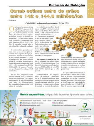 Culturas de Rotação

Conab estima safra de grãos
entre 142 e 144,5 milhões/ton
Da Redação

Ciclo 2008/09 terá expansão de área entre 1,2% e 2,7%

O

primeiro levantamento da
safra 2008/09 de grãos, divul
gado pela Conab, demonstra
que a área plantada no Brasil crescerá
entre 1,2% a 2,7% em relação ao período anterior, ou seja, as lavouras vão
ocupar entre 47,9 e 48,6 milhões de hectares. A estimativa é que a produção de
grãos fique entre 142,03 a 144,55 milhões de toneladas. Na atual safra, o
país colheu 143,8 milhões de toneladas.
O estudo também aponta duas culturas como as apostas dos produtores neste início de plantio. O feijão primeira safra deve ter um crescimento
de área variando entre 8,6% e 11,6% e
a colheita deverá ficar entre 1,39 e 1,43
milhão de toneladas. Já as terras destinadas à soja devem aumentar entre
1,3% e 3,2%, ocupando entre 21,59 e
22,00 milhões de hectares. A produção deve ficar em 60,1 milhões e 61,3
milhões/ton.
Em São Paulo, a soja deve ocupar
uma área entre 541,8 e 557,6 mil hectares, um crescimento entre 3 e 6%.A produção paulista de soja está estimada
entre 1,468 e 1,511 milhão de toneladas. Na atual safra foram colhidas 1,446
milhão de toneladas.

A produção de amendoim deverá
crescer entre 2,9% e 3,1% em relação à
safra passada. O país deve colher entre 295,6 e 296,2 mil toneladas em uma
área que deve ficar entre 115,4 e
115,6 mil hectares. A expansão
de área em relação ao ciclo anterior é pequena, entre 0,2 e
0,4%. No Estado de São
Paulo, maior produtor nacional, a área cultivada
permaneceu a
mesma_81,3 mil
hectares_ e a produção está estimada
em 228,8 mil toneladas, contra 236,4 mil
toneladas na safra passada.
Fechamento da safra 2007/08: dos
143,87 milhões de toneladas colhidas,
o milho foi o grande destaque. Com
duas colheitas no ano, o milho participou com 58,59 milhões de t, ou 14%
(7,21 milhões t) a mais que na safra
passada.
Já a soja cresceu 2,8%, o equivalente a 1,66 milhões de t. Foram colhidas 60,02 milhões de toneladas. Esta
produção deveu-se ao aumento da área
plantada, motivado pelos bons preços
do produto e pela expectativa futura
de mercado no momento da implanta-

ção da
cultura, aliados às boas condições climáticas ocorridas durante todo o ciclo
da lavoura, para a maioria dos Estados
produtores e pelo alto nível tecnológico usado, principalmente, no combate
às pragas e às doenças como a ferrugem asiática.
No que se refere à área semeada, o
país saiu de 46,21 milhões para 47,36 milhões de hectares. A região Centro-Sul
responde por 79% do total. O milho e a
soja são também as culturas que mais
se beneficiaram com a ampliação das
terras cultivadas, com 14,71 e 21,33 milhões de hectares, respectivamente.

Revista Canavieiros - Outubro de 2008

31

 