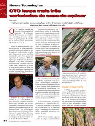 Novas Tecnologias

CTC lança mais três
CTC lança mais três
variedades de cana-de-açúcar
variedades de cana-de-açúcar
Carla Rossini

Cultivares apresentam avanços em relação ao teor de sacarose, produtividade, resistência a
doenças e favorecem a colheita mecanizada

O

CTC Cana Show realizado pelo
Centro de Tecnologia Canavieira no dia 14 de outubro em
Ribeirão Preto mostrou aos produtores e autoridades presentes o lançamento da quarta geração de variedades de cana-de-açúcar, denominadas
CTC16, CTC17 e CTC18.
Frutos de anos de pesquisas e desenvolvimento, as novas variedades
prometem avanços em relação ao teor
de sacarose, produtividade, resistência a doenças e favorecem a colheita
mecanizada. Além disso, apresentam
capacidade de adaptação a diferentes
regiões que produzem cana-de-açúcar
no Brasil. “Uma outra característica
marcante nessas variedades é a precocidade aliada a um alto teor de sacarose. Com a antecipação da safra, elas
vão cobrir uma lacuna que existe hoje
no setor”, explica Nilson Boeta, diretor
superintendente do CTC.

Tadeu também esclareceu que é
possível obter ganhos de produtividade com os novos cultivares, principalmente se os produtores souberem explorar bem o perfil desses materiais,
associando-os, por exemplo, ao mapeamento que o CTC está realizando para
as suas associadas denominado Carta
de Solos e Ambientes de produção.
“Uma variedade pode ser plantada em
diversas regiões, mas em momentos diferentes. O uso da variedade correta
pode aumentar a produtividade em até
20%”, esclarece Andrade.
Tadeu Andrade

Nilson Boeta

O diretor de pesquisa e desenvolvimento do CTC, Tadeu Andrade, explica que as três variedades foram desenvolvidas com base em diversas
combinações entre solo e clima encontradas nos diferentes ambientes de produção do Brasil. “Nos últimos quatro
anos aconteceram pelo menos 50 ensaios em 24 usinas. Ao final obtivemos
excelentes cultivares, capazes de impulsionar a produtividade em todas as áreas de cana-de-açúcar”, afirma.
34

Revista Canavieiros - Outubro de 2008

Para o presidente da Canaoeste, Manoel Ortolan, a geração de novas tecnologias é essencial para acompanhar o
desenvolvimento do setor e permitir que
o Brasil continue sendo uma potência
em se tratando de cana-de-açúcar. “Essas pesquisas e lançamentos ajudam os
produtores a escolher que tipo de variedade irá proporcionar uma produtividade mais alta e, consequentemente, aumentar seus lucros”, diz Ortolan.
As novas variedades já estão disponíveis aos 177 associados ao CTC.
A Canaoeste, através de experimentos
na Fazenda Santa Rita, já plantou as
novas variedades e deve disponibilizá-las o mais rápido possível aos produtores de cana.
O CTC possui unidades regionais
e pólos de seleção varietal instalados

em pontos estratégicos da produção
nacional de açúcar, etanol e energia, nas
regiões Nordeste, Sudeste, Sul e Centro-Oeste. As empresas associadas ao
centro respondem por 60% da cana
moída no Brasil.

VARIEDADES
A CTC16 apresenta alto teor de sacarose, produtividade e rápido fechamento. As soqueiras mostraram boa
brotação e longevidade na colheita
mecanizada de cana crua. De PUI (Período Útil de Industrialização) longo e
alto teor de fibra, é recomendada para
cultivo na maior parte da safra. Adapta-se a ambientes com alto potencial

 