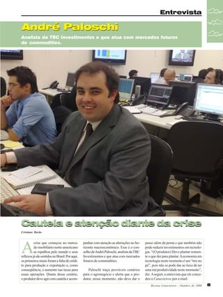 Entrevista

André Paloschi
Analista da TBC Investimentos e que atua com mercados futuros
de commodities.

Cautela e atenção diante da crise
Cristiane Barão

A

crise que começou no mercado imobiliário norte-americano
se espalhou pelo mundo e seus
reflexos já são sentidos no Brasil. Por aqui,
os primeiros sinais foram a falta de crédito para produção e exportação e, como
conseqüência, o aumento nas taxas para
essas operações. Diante desse cenário,
o produtor deve agir com cautela e acom-

panhar com atenção as alterações no horizonte macroeconômico. Esse é o conselho de André Paloschi, analista da TBC
Investimentos e que atua com mercados
futuros de commodities.
Paloschi traça prováveis cenários
para o agronegócio e alerta que o produtor, nesse momento, não deve dar o

passo além da perna e que também não
pode reduzir investimentos em tecnologia. “(O produtor) Deve plantar somente o que der para plantar. A economia em
tecnologia neste momento é um “tiro no
pé”, pois não se pode dar ao luxo de ter
uma má produtividade neste momento”,
diz. A seguir, a entrevista que ele concedeu à Canavieiros por e-mail.
Revista Canavieiros - Outubro de 2008

5

 