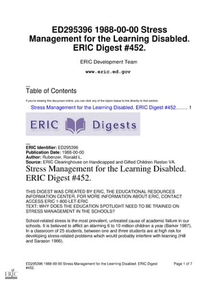 ED295396 1988-00-00 Stress
Management for the Learning Disabled.
ERIC Digest #452.
ERIC Development Team
www.eric.ed.gov
Table of Contents
If you're viewing this document online, you can click any of the topics below to link directly to that section.
Stress Management for the Learning Disabled. ERIC Digest #452. 1
ERIC 41110 Digests
ERIC Identifier: ED295396
Publication Date: 1988-00-00
Author: Rubenzer, Ronald L.
Source: ERIC Clearinghouse on Handicapped and Gifted Children Reston VA.
Stress Management for the Learning Disabled.
ERIC Digest #452.
THIS DIGEST WAS CREATED BY ERIC, THE EDUCATIONAL RESOURCES
INFORMATION CENTER. FOR MORE INFORMATION ABOUT ERIC, CONTACT
ACCESS ERIC 1-800-LET-ERIC
TEXT: WHY DOES THE EDUCATION SPOTLIGHT NEED TO BE TRAINED ON
STRESS MANAGEMENT IN THE SCHOOLS?
School-related stress is the most prevalent, untreated cause of academic failure in our
schools. It is believed to afflict an alarming 6 to 10 million children a year (Barker 1987).
In a classroom of 25 students, between one and three students are at high risk for
developing stress-related problems which would probably interfere with learning (Hill
and Sarason 1966).
ED295396 1988-00-00 Stress Management for the Learning Disabled. ERIC Digest Page 1 of 7
#452.
 