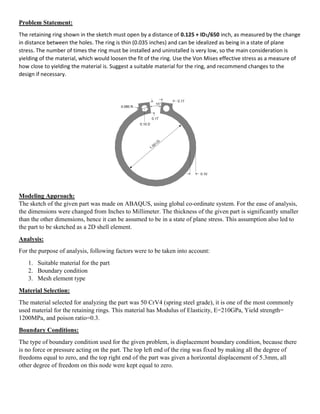 Problem Statement:
The retaining ring shown in the sketch must open by a distance of 0.125 + ID1/650 inch, as measured by the change
in distance between the holes. The ring is thin (0.035 inches) and can be idealized as being in a state of plane
stress. The number of times the ring must be installed and uninstalled is very low, so the main consideration is
yielding of the material, which would loosen the fit of the ring. Use the Von Mises effective stress as a measure of
how close to yielding the material is. Suggest a suitable material for the ring, and recommend changes to the
design if necessary.
Modeling Approach:
The sketch of the given part was made on ABAQUS, using global co-ordinate system. For the ease of analysis,
the dimensions were changed from Inches to Millimeter. The thickness of the given part is significantly smaller
than the other dimensions, hence it can be assumed to be in a state of plane stress. This assumption also led to
the part to be sketched as a 2D shell element.
Analysis:
For the purpose of analysis, following factors were to be taken into account:
1. Suitable material for the part
2. Boundary condition
3. Mesh element type
Material Selection:
The material selected for analyzing the part was 50 CrV4 (spring steel grade), it is one of the most commonly
used material for the retaining rings. This material has Modulus of Elasticity, E=210GPa, Yield strength=
1200MPa, and poison ratio=0.3.
Boundary Conditions:
The type of boundary condition used for the given problem, is displacement boundary condition, because there
is no force or pressure acting on the part. The top left end of the ring was fixed by making all the degree of
freedoms equal to zero, and the top right end of the part was given a horizontal displacement of 5.3mm, all
other degree of freedom on this node were kept equal to zero.