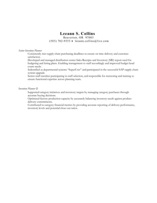 Leeann S. Collins
Beaverton, OR 97003
(503) 702-9353 • leeann.collins@live.com
Senior Inventory Planner
Consistently met supply chain purchasing deadlines to ensure on time delivery and customer
satisfaction.
Developed and managed distribution center Sales Receipts and Inventory (SRI) report used for
budgeting and hiring plans. Enabling management to staff accordingly and improved budget head
count needs.
Indentified as departmental systems “SuperUser” and participated in the successful SAP supply chain
system upgrade.
Senior staff member participating in staff selection, and responsible for mentoring and training to
ensure functional expertise across planning team.
Inventory Planner II
Supported category initiatives and inventory targets by managing category purchases through
accurate buying decisions.
Optimized factory production capacity by accurately balancing inventory needs against product
delivery commitments.
Contributed to category financial metrics by providing accurate reporting of delivery performance,
inventory levels and potential close-out ratios.
 