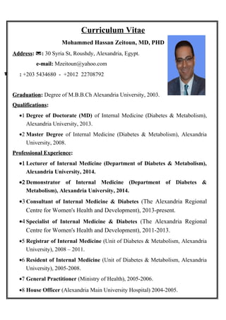 Curriculum Vitae
Mohammed Hassan Zeitoun, MD, PHD
AddressAddress:: :: 30 Syria St, Roushdy, Alexandria, Egypt.
e-mail:e-mail: Mzeitoun@yahoo.com
 :: +203 5434680 - +2012 22708792
GraduationGraduation:: Degree of M.B.B.Ch Alexandria University, 2003.
QualificationsQualifications::
•1 Degree of Doctorate (MD) of Internal Medicine (Diabetes & Metabolism),
Alexandria University, 2013.
•2 Master Degree of Internal Medicine (Diabetes & Metabolism), Alexandria
University, 2008.
Professional ExperienceProfessional Experience::
•1 Lecturer of Internal Medicine (Department of Diabetes & Metabolism),
Alexandria University, 2014.
•2 Demonstrator of Internal Medicine (Department of Diabetes &
Metabolism), Alexandria University, 2014.
•3 Consultant of Internal Medicine & Diabetes (The Alexandria Regional
Centre for Women's Health and Development), 2013-present.
•4 Specialist of Internal Medicine & Diabetes (The Alexandria Regional
Centre for Women's Health and Development), 2011-2013.
•5 Registrar of Internal Medicine (Unit of Diabetes & Metabolism, Alexandria
University), 2008 – 2011.
•6 Resident of Internal Medicine (Unit of Diabetes & Metabolism, Alexandria
University), 2005-2008.
•7 General Practitioner (Ministry of Health), 2005-2006.
•8 House Officer (Alexandria Main University Hospital) 2004-2005.
 