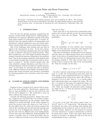 Quantum Noise and Error Correction
Daniel Bulhosa
Massachusetts Institute of Technology, 77 Massachusetts Ave., Cambridge, MA 02139-4307
(Dated: May 9, 2014)
We present a formalism for describing quantum noise and quantifying its eﬀects. We introduce
classical linear error correction, and present a procedure for using classical codes to create quantum
error correction codes. In particular we discussed the codes developed by Calderbank, Shor, and
Steane.
I. INTRODUCTION
Over the last two decades quantum computation has
become a research ﬁeld of high interest. Following Shor’s
publication of a quantum algorithm capable of factoring
large prime numbers in polynomial time, it became un-
derstood that the quantum eﬀects of superposition and
interference could be exploited to carry out certain calcu-
lations exponentially faster than conventional computers.
One of the challenges when dealing with any kind of
signal is the introduction of noise. In the last century
eﬀective error correcting techniques have been developed
in order to alleviate this issue in classical systems. After
Shor’s publication, one of the biggest problems facing the
prospect of practical quantum computation was quantum
noise. Due to the seeming complexity of this kind of noise
it was initially thought that no protocols could be devel-
oped to remedy it. Further research showed that this
noise admitted a simple description, and thus error cor-
recting techniques could be developed to handle quantum
noise. In this paper we introduce the idea of quantum
noise, diﬀerent measures of the ﬁdelity of quantum infor-
mation after being corrupted, and introduce a formalism
for deriving quantum error correction codes from classi-
cal ones.
II. CLASSICAL LINEAR CODING AND ERROR
CORRECTION
Suppose we have a classical bit 0, and we wish to trans-
mit it over some signal line. Furthermore, suppose that
there is some probability p that an error will occur and
this bit will be ﬂipped to 1. We would like to come up
with a scheme that reduces this error.
Consider the following proposition. Rather than send-
ing a single bit we send three bits, two of them contain-
ing redundant information. So, for example, rather than
sending 0 we would send 000. If the string contains no
errors the receiver leaves the string as is, and if one of
the bits diﬀers from the others the receiver assumes the
value of the remaining two was the intended message and
corrects the error by ﬂipping the erroneous bit. Assum-
ing that the errors on diﬀerent bits occur independently
of each other and with suﬃciently small probability this
scheme is sensible, since it is much more likely that no
error or a single error would occur in the bit string rather
than two or three.
Given that this is our protocol for transmitting infor-
mation, the receiver will only receive the wrong message
when two or three bits are ﬂipped. This occurs with
probability:
3
2
p2
(1 − p) + p3
= 3p2
− 2p3
(1)
Since the probability of error without error correction
is p we see that this error correction code improves the
ﬁdelity of our information transfer when p < 1/2.
This idea of redundancy of information can be general-
ized into what are called classical linear error correction
codes. In the theory of classical linear codes we represent
strings of k bits as k-dimensional vectors with entries in
the integers modulo 2. The value of each entry in one
of this vectors is equal to the value of the corresponding
bit. Thus for example, for ﬁve bits:
10010 → 1 0 0 1 0
T
(2)
In order to protect such strings of k bits from noise we
map, or encode, the k-dimensional basis that spans all
such strings to the k-dimensional basis of a subspace of
an n-dimensional bit string vector space. We call such a
subspace C an [n, k] code. Since k < n, C carries redun-
dant information about our original bit string. We call
the n×k matrix G that maps our original bit string x to
the encoded bit string Gx the generator matrix for the
code. Thus, for example, the generator matrix mapping
our single bit (k = 1) from the previous example to the
three bit encoding is:
G =


1
1
1

 (3)
It is easy to see that this matrix maps 0 and 1 to
[0, 0, 0]T
and [1, 1, 1]T
respectively. The generator char-
acterization of a code is very intuitive when dealing with
transforming the bit strings we wish to encode to their
encoded versions. However, for the purpose of carrying
out error correction it is easier to characterize a code by
its parity check matrix. If H is the parity check matrix
of some [n, k] code C, we deﬁne the code to be the set of
n-dimensional vectors x such that:
 