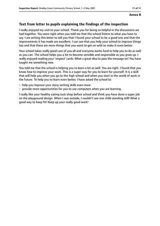 Text from letter to pupils explaining the findings of the inspection
I really enjoyed my visit to your school. Thank you for being so helpful in the discussions we
had together. You were right when you told me that the school listens to what you have to
say. I am writing this letter to tell you that I found your school to be a good one and that the
improvements it has made are excellent. I can see that you help your school to improve things
too and that there are more things that you want to get on with to make it even better.
Your school takes really good care of you all and everyone works hard to help you to do as well
as you can. The school helps you a lot to become sensible and responsible as you grow up. I
really enjoyed reading your 'respect' cards. What a great idea to pass the message on! You have
taught me something new.
You told me that the school is helping you to learn a lot as well. You are right. I found that you
know how to improve your work. This is a super way for you to learn for yourself. It is a skill
that will help you when you go to the high school and when you start in the world of work in
the future. To help you to learn even better, I have asked the school to:
• help you improve your story-writing skills even more
• provide more opportunities for you to use computers when you are learning.
I really like your healthy eating tuck shop before school and think you have done a super job
on the playground design. When I was outside, I couldn't see one child standing still! What a
good way to keep fit! Keep up your really good work!
11 of 11Inspection Report: Bradley Green Community Primary School, 1–2 May 2007
Annex B
 