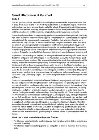 Overall effectiveness of the school
Grade: 2
This is a good school that has made outstanding improvements since its previous inspection.
In 2006, it was listed as one of the most improved schools in the country. Pupils achieve well
and standards are above average. Pupils really like school. They enjoy the activities provided
and so do their parents. 'I am very pleased with the turnaround in the performance of the school
and the education my child is receiving,' is typical of parents' favourable comments.
The quality of pastoral care is exceptionally good and fosters the well-being of each child really
well. There is sensitive intervention and support, someone there for a child in need and a gentle
appreciation of the uniqueness of every person. Pupils feel that what they have to say is
important and they take part in discussions to change things for the better. Their work with
the chair of governors prompted some expedient and fruitful decisions about playground
developments. These features contribute well to pupils' personal development. They are the
reasons why pupils feel secure and supported and become responsive youngsters who listen
to others. They value the skills of their classmates, taking on responsibilities and behaving well.
Pupils make consistently good progress, including those who have learning difficulties and/or
disabilities and pupils from all heritages. In the Foundation Stage, the children make a good
start because of good provision. The new provision in the Nursery is developing really quickly.
Already, it features some exciting exploratory activities that prompt lots of concentration,
thinking and talking. Good progress continues, so by the end of Key Stage 1, standards are at
least average and sometimes higher. The two-year improvement in standards at the end of Key
Stage 2 is the product of consistently good teaching and some that is outstanding. The progress
made by many pupils in these year groups is exceptionally good and their performance exceeds
the school's very challenging targets. The school recognises that narrative writing skills could
be higher.
The school has developed consistently effective checks on the progress of each pupil. It is this
detailed and perceptive tracking that enables staff to accelerate the pace of progress where
necessary. In addition, pupils can explain what they need to do to improve their work and often
what they need to learn next. The good quality curriculum meets their needs well, including
healthy diets and plenty of activities, such as sports, helping them to understand lifestyle
choices. Pupils gain the skills and the qualities that they need for life. These include the skills
for information and communication technology (ICT), which pupils enjoy, although these skills
are not fully used in day-to-day learning. Good links with external agencies are used very well
to provide specialist guidance or access to further support. The leadership of the headteacher
is exceptional. She has accelerated the pace of progress. She has inspired pupils, filtered in
approaches that work extremely well and enabled staff, including some new to the school, to
contribute well as leaders themselves. Evaluation is exceptionally good because it pinpoints
exactly where the school is in its development, involves everyone and works at all levels to
sustain success. The school has a good capacity to improve further. It provides good value for
money.
What the school should do to improve further
• Provide more opportunities for pupils to develop their narrative writing skills in order to raise
standards in writing.
• Provide more opportunities for pupils to use computers in order to maximise their learning
skills.
4 of 11Inspection Report: Bradley Green Community Primary School, 1–2 May 2007
 