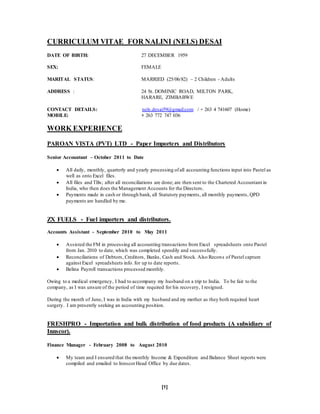 [1]
CURRICULUM VITAE FOR NALINI (NELS) DESAI
DATE OF BIRTH: 27 DECEMBER 1959
SEX: FEMALE
MARITAL STATUS: MARRIED (25/06/82) – 2 Children - Adults
ADDRESS : 24 St. DOMINIC ROAD, MILTON PARK,
HARARE, ZIMBABWE
CONTACT DETAILS: nels.desai59@gmail.com / + 263 4 741607 (Home)
MOBILE: + 263 772 747 036
WORK EXPERIENCE
PAROAN VISTA (PVT) LTD - Paper Importers and Distributors
Senior Accountant – October 2011 to Date
 All daily, monthly, quarterly and yearly processing ofall accounting functions input into Pastel as
well as onto Excel files.
 All files and TBs; after all reconciliations are done; are then sent to the Chartered Accountant in
India, who then does the Management Accounts for the Directors.
 Payments made in cash or through bank, all Statutory payments, all monthly payments, QPD
payments are handled by me.
ZX FUELS - Fuel importers and distributors.
Accounts Assistant - September 2010 to May 2011
 Assisted the FM in processing all accounting transactions from Excel spreadsheets onto Pastel
from Jan. 2010 to date, which was completed speedily and successfully.
 Reconciliations of Debtors, Creditors, Banks, Cash and Stock. Also Recons of Pastel capture
against Excel spreadsheets info.for up to date reports.
 Belina Payroll transactions processed monthly.
Owing to a medical emergency, I had to accompany my husband on a trip to India. To be fair to the
company, as I was unsure of the period of time required for his recovery, I resigned.
During the month of June, I was in India with my husband and my mother as they both required heart
surgery. I am presently seeking an accounting position.
FRESHPRO - Importation and bulk distribution of food products (A subsidiary of
Innscor).
Finance Manager - February 2008 to August 2010
 My team and I ensured that the monthly Income & Expenditure and Balance Sheet reports were
compiled and emailed to InnscorHead Office by due dates.
 