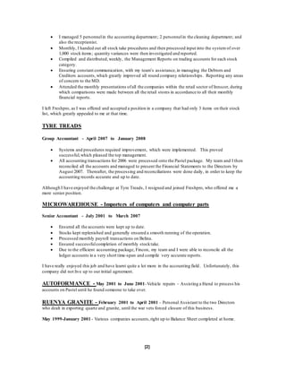 [2]
 I managed 5 personnelin the accounting department; 2 personnelin the cleaning department; and
also the receptionist.
 Monthly, I handed out all stock take procedures and then processed input into the system of over
1,000 stock items; quantity variances were then investigated and reported.
 Compiled and distributed,weekly, the Management Reports on trading accounts for each stock
category.
 Ensuring constant communication, with my team’s assistance,in managing the Debtors and
Creditors accounts, which greatly improved all round company relationships. Reporting any areas
of concern to the MD.
 Attended the monthly presentations ofall the companies within the retail sector of Innscor, during
which comparisons were made between all the retail stores in accordance to all their monthly
financial reports.
I left Freshpro, as I was offered and accepted a position in a company that had only 3 items on their stock
list, which greatly appealed to me at that time.
TYRE TREADS
Group Accountant - April 2007 to January 2008
 Systems and procedures required improvement, which were implemented. This proved
successful,which pleased the top management.
 All accounting transactions for 2006 were processed onto the Pastel package. My team and I then
reconciled all the accounts and managed to present the Financial Statements to the Directors by
August 2007. Thereafter, the processing and reconciliations were done daily, in order to keep the
accounting records accurate and up to date.
Although I have enjoyed the challenge at Tyre Treads, I resigned and joined Freshpro, who offered me a
more senior position.
MICROWAREHOUSE - Importers of computers and computer parts
Senior Accountant - July 2001 to March 2007
 Ensured all the accounts were kept up to date.
 Stocks kept replenished and generally ensured a smooth running of the operation.
 Processed monthly payroll transactions on Belina.
 Ensured successfulcompletion of monthly stocktake.
 Due to the efficient accounting package, Fincon, my team and I were able to reconcile all the
ledger accounts in a very short time-span and compile very accurate reports.
I have really enjoyed this job and have learnt quite a lot more in the accounting field. Unfortunately, this
company did not live up to our initial agreement.
AUTOFORMANCE - May 2001 to June 2001-Vehicle repairs – Assisting a friend to process his
accounts on Pastel until he found someone to take over.
RUENYA GRANITE - February 2001 to April 2001 – Personal Assistant to the two Directors
who dealt in exporting quartz and granite, until the war vets forced closure of this business.
May 1999-January 2001 - Various companies accounts,right up to Balance Sheet completed at home.
 