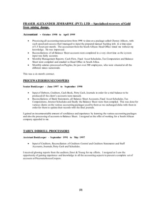 [3]
FRASER ALEXANDER ZIMBABWE (PVT) LTD – Specialised recovery of Gold
from mining dumps.
Accountant - October 1998 to April 1999
 Processing all accounting transactions from 1998 to date on a package called Cheney Allison, with
such speed and success that I managed to input the prepared manual backlog info. in a time-span
of 1.5 hours per month. The accountant from the South African Head Office timed me without my
knowledge. He was impressed.
 Reconciliations of all Balance Sheet accounts were completed in a very short time as the system
input was fairly accurate.
 Monthly Management Reports: Cash Flow, Fixed Asset Schedules,Tax Computation and Balance
Sheet were compiled and emailed to Head Office in South Africa.
 Monthly salaries processed on Payplus,for just over 300 employees, who were situated at all the
different mines nationwide.
This was a six month contract.
PRICEWATERHOUSECOOPERS
Senior Bookkeeper - June 1997 to September 1998
 Input of Debtors, Creditors, Cash Book, Petty Cash, Journals in order for a trial balance to be
produced (if the client’s accounts were manual).
 Reconciliations of Bank Statements, all Balance Sheet Accounts,Fixed Asset Schedules,Tax
Computations, Interest Schedules and finally the Balance Sheet were then compiled. This was done for
various clients on the various accounting packages used by them as we exchanged disks with them in
order for them to update their records with the final journals.
I gained an insurmountable amount of confidence and experience by learning the various accounting packages
and also the processing of accounts to Balance Sheet. I resigned as the offer of working for a South African
company appealed to me.
TABEX DIBRELL PROCESSORS
Assistant Bookkeeper - September 1991 to May 1997
 Input of Creditors, Reconciliation of Creditors Control and Creditors Statements and Staff
Accounts,Journals,Petty Cash and Schedules.
I received glowing reports from the auditors,Ernst & Young for my efforts. I resigned as I saw the
opportunity of gaining experience and knowledge in all the accounting aspects to present a complete set of
accounts at PricewaterhouseCoopers.
 