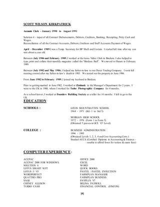 [4]
SCOTT WILSON KIRKPATRICK
Accounts Clerk - January 1990 to August 1991
Solution 6 – input of all Contract Disbursements, Debtors, Creditors, Banking, Receipting, Petty Cash and
Wages.
Reconciliation of all the Contract Accounts,Debtors,Creditors and Staff Accounts.Payment of Wages.
April – December 1989 I was a Temp. Secretary for BP Shell and Costain. I started full time after my son
was about a year old.
Between July 1986 and February 1989,I worked at the Lions Video Club in Bindura. I also helped to
type, print and collate their monthly magazine called the “Bindura Bull”. We moved to Harare in February
1989.
Between July 1982 and May 1986,I helped my father-in-law to run Desai Trading Company. I took full
running control after my father-in-law’s death in 1983. We rented out the property in June 1986.
From June 1982 to February 1989,I joined my husband in Bindura.
Prior to getting married in June 1982, I worked at Zimbank in the Manager’s Department for 2 years. I
went to the UK in 1980, where I worked for Tudor Photographic Company for 4 months.
As a school leaver, I worked at Founders Building Society as a teller for 14 months. I left to go to the
UK.
EDUCATION
SCHOOLS : LOUIS MOUNTBATTEN SCHOOL
1964 - 1971 (KG 1 to Std 5)
MORGAN HIGH SCHOOL
1972 - 1976 (Form 1 to Form 5)
(Obtained 5 passes in GCE ‘O’ Level)
COLLEGE : BUSINESS ADMINISTRATION
1994 - 1995
(Obtained Levels 1, 2, 3, 4 and Cost Accounting Certs.)
Studied ACCA (Certified Diploma in Accounting & Finance -
- unable to afford forex for tuition & exam fees)
COMPUTER EXPERIENCE:
ACCPAC OFFICE 2000
ACCPAC 2000 FOR WINDOWS EXCEL
SOLUTION 6 WORD
LOTUS SMART SUIT QUICK BOOKS
LOTUS 3 / V5 PASTEL / PASTEL EVOLUTION
WORDPERFECT FARMPLAN MANAGER
QUATTRO PRO FARMPLAN BUSINESS
SAGE PAYPLUS V7
CHENEY ALLISON BELINA PAYROLL
TURBO CASH FINANCIAL CONTROL (FINCON)
 