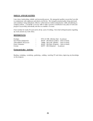 [5]
SKILLS AND QUALITIES
I am a keen, hardworking, reliable and trustworthy person. My managerial qualities ensure that I am able
to communicate with employees and clients at all levels. My strengths are punctuality; being motivated
and committed; being methodical; effective verbal and non-verbal communication skills and adhering to
company policies. I would like to use my skills to make a positive contribution to my place of work and
progress successfully,individually and also as a member of a team.
I have worked for nearly 30 years and in all my years of working, I have had nothing but praise regarding
my work and also my work ethics.
REFERENCES
Freshpro - 0772 213 988 (MrAlun Hart – by phone)
Scott Wilson Kirkpatrick - 487107 (Mr Dennis Lambon – letter to hand)
Tabex-Dibrell Processors - 739906 (Mr Colin Allardice – letter to hand)
Fraser Alexander - 481032 (Mr Harry Wagener - letter to hand)
Costain - 663571 (Mr Chimuriwo - by phone)
Extracurricular Activites
Reading, swimming, socialising , gardening, , walking, watching TV and videos, improving my knowledge
on the computer.
 