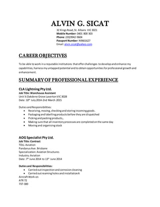 ALVIN G. SICAT
32 KingsRoad,St. Albans VIC3021
Mobile Number:0401 800 303
Phone:(03)9942-9604
Passport Number:N9661627
Email:alvin.sicat@yahoo.com
CAREER OBJECTIVES
To be able towork ina reputable institutions thatofferchallenges todevelopandenhance my
capabilities,harnessmyuntappedpotential andtoobtainopportunitiesforprofessional growthand
enhancement.
SUMMARYOF PROFESSIONALEXPERIENCE
CLA Lightning Pty Ltd.
Job Title:Warehouse Assistant
Unit ¼ Oakdene Grove LavertonVIC3028
Date: 10th
July2014-2nd March 2015
DutiesandResponsibilities:
 Receiving,moving,checkingandstoringincominggoods.
 Packagingandlabellingproductsbefore theyare dispatched
 Pickingandpackingproducts,.
 Making sure that all inventoryprocessesare completedonthe same day
 Movingand organisingstock
AOG Specialist Pty Ltd.
Job Title:Contract
TOLL Aviation
PandanusAve. Brisbane
Specialization:Aviation Structures
Industry:Aviation
Date: 7th
June 2014 to 13th
June 2014
Dutiesand Responsibilities:
 Carriedoutinspectionandcorrosioncleaning
 CarriedoutreamingholesandinstallationA
AircraftWork on
ATR 72
737-300
 