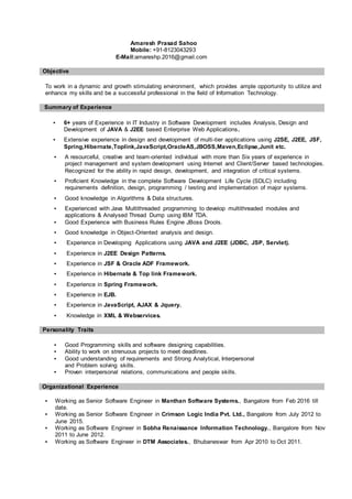 Amaresh Prasad Sahoo
Mobile: +91-8123043293
E-Mail:amareshp.2016@gmail.com
Objective
To work in a dynamic and growth stimulating environment, which provides ample opportunity to utilize and
enhance my skills and be a successful professional in the field of Information Technology.
Summary of Experience
▪ 6+ years of Experience in IT Industry in Software Development includes Analysis, Design and
Development of JAVA & J2EE based Enterprise Web Applications.
▪ Extensive experience in design and development of multi-tier applications using J2SE, J2EE, JSF,
Spring,Hibernate,Toplink,JavaScript,OracleAS,JBOSS,Maven,Eclipse,Junit etc.
▪ A resourceful, creative and team-oriented individual with more than Six years of experience in
project management and system development using Internet and Client/Server based technologies.
Recognized for the ability in rapid design, development, and integration of critical systems.
▪ Proficient Knowledge in the complete Software Development Life Cycle (SDLC) including
requirements definition, design, programming / testing and implementation of major systems.
▪ Good knowledge in Algorithms & Data structures.
▪ Experienced with Java Multithreaded programming to develop multithreaded modules and
applications & Analysed Thread Dump using IBM TDA.
▪ Good Experience with Business Rules Engine JBoss Drools.
▪ Good knowledge in Object-Oriented analysis and design.
▪ Experience in Developing Applications using JAVA and J2EE (JDBC, JSP, Servlet).
▪ Experience in J2EE Design Patterns.
▪ Experience in JSF & Oracle ADF Framework.
▪ Experience in Hibernate & Top link Framework.
▪ Experience in Spring Framework.
▪ Experience in EJB.
▪ Experience in JavaScript, AJAX & Jquery.
▪ Knowledge in XML & Webservices.
Personality Traits
▪ Good Programming skills and software designing capabilities.
▪ Ability to work on strenuous projects to meet deadlines.
▪ Good understanding of requirements and Strong Analytical, Interpersonal
and Problem solving skills.
▪ Proven interpersonal relations, communications and people skills.
Organizational Experience
▪ Working as Senior Software Engineer in Manthan Software Systems., Bangalore from Feb 2016 till
date.
▪ Working as Senior Software Engineer in Crimson Logic India Pvt. Ltd., Bangalore from July 2012 to
June 2015.
▪ Working as Software Engineer in Sobha Renaissance Information Technology., Bangalore from Nov
2011 to June 2012.
▪ Working as Software Engineer in DTM Associates., Bhubaneswar from Apr 2010 to Oct 2011.
 