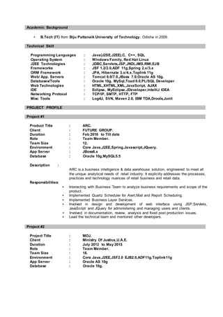 Academic Background
▪ B.Tech (IT) from Biju Pattanaik University of Technology, Odisha in 2009.
Technical Skill
Programming Languages : Java(J2SE,J2EE),C, C++, SQL
Operating System : Windows Family, Red Hat Linux
J2EE Technologies : JDBC,Servlets,JSP,JNDI,JMS,RMI,EJB
Frameworks : JSF 1.2/2.0,ADF 11g,Spring 2.x/3.x
ORM Framework : JPA, Hibernate 3.x/4.x,Toplink 11g
Web/ App. Servers : Tomcat 6.0/7.0,JBoss 7.0,Oracle AS 10g.
Databases/Tools : Oracle 10g, MySql,Toad 9.0,PL/SQL Developer
Web Technologies : HTML,XHTML,XML,JavaScript, AJAX
IDE : Eclipse, MyEclipse,JDeveloper,IntelliJ IDEA
Networking Protocol : TCP/IP, SMTP, HTTP, FTP
Misc Tools : Log4J, SVN, Maven 2.0, IBM TDA,Drools,Junit
PROJECT PROFILE
Project #1
Product Title : ARC.
Client : FUTURE GROUP.
Duration : Feb 2016 to Till date
Role : Team Member.
Team Size : 12.
Environment : Core Java,J2EE,Spring,Javascript,JQuery.
App Server : JBoss6.x
Database : Oracle 10g,MySQL5.5
Description :
ARC is a business intelligence & data warehouse solution, engineered to meet all
the unique analytical needs of retail industry. It explicitly addresses the processes,
practices and technology nuances of retail business and retail data.
Responsibilities:
▪ Interacting with Business Team to analyze business requirements and scope of the
product.
▪ Implemented Quartz Scheduler for Alert,Mail and Report Scheduling.
▪ Implemented Business Layer Services.
▪ Involved in design and development of web interface using JSP,Servlets,
JavaScript and JQuery for administering and managing users and clients.
▪ Involved in documentation, review, analysis and fixed post production issues.
▪ Lead the technical team and mentored other developers.
Project #2
Project Title : MOJ.
Client : Ministry Of Justice,U.A.E.
Duration : July 2012 to May 2015
Role : Team Member.
Team Size : 18.
Environment : Core Java,J2EE,JSF2.0 EJB2.0,ADF11g,Toplink11g
App Server : Oracle AS 10g
Database : Oracle 10g.
 