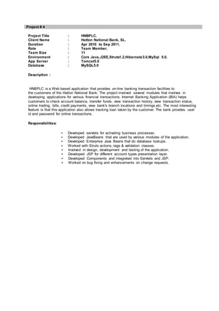 Project # 4
Project Title : HNBPLC.
Client Name : Hatton National Bank, SL.
Duration : Apr 2010 to Sep 2011.
Role : Team Member.
Team Size : 11
Environment : Core Java,J2EE,Struts1.2,Hibernate3.0,MySql 5.0.
App Server : Tomcat5.0
Database : MySQL5.0
Description :
HNBPLC is a Web based application that provides on-line banking transaction facilities to
the customers of the Hatton National Bank. The project involved several modules that involves in
developing applications for various financial transactions. Internet Banking Application (IBA) helps
customers to check account balance, transfer funds, view transaction history, view transaction status,
online trading, bills, credit payments, view bank's branch locations and timings etc. The most interesting
feature is that this application also allows tracking loan taken by the customer. The bank provides user
id and password for online transactions.
Responsibilities:
▪ Developed servlets for activating business processes.
▪ Developed JavaBeans that are used by various modules of the application.
▪ Developed Enterprise Java Beans that do database lookups.
▪ Worked with Struts actions, tags & validation classes.
▪ Involved in design, development and testing of the application.
▪ Developed JSP for different account types presentation layer.
▪ Developed Components and integrated into Servlets and JSP.
▪ Worked on bug fixing and enhancements on change requests.
 