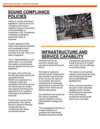 WORKFORCE STAFFING – COMPANY OVERVIEW 4
Failure to comply with labour
legislation could result in non-
compliance and have a
negative impact on the growth
and sustainability of
companies in SA. Compliance
is therefore essential to
protect the future of
business.
Further regulation of the
labour laws requires expertise
and knowledge to drive
compliance and protect
business from risk. This is our
area of expertise.
Thus, understandably so, our
clients rely on us to provide
the systems and processes
that are aligned with any new
legislation.
Our team of five attorneys,
two SA advocates and five IR
specialists ensure
Workforce's regulation to a
multitude of laws and
regulations with which we and
our clients need to comply;
and ongoing monitoring and
adjustment of our systems,
processes and contracts is
essential.
Furthermore, we are active
participants in the various
forums in place to influence
change through our
membership and active
involvement therein
Workforce serves all
economic sectors and
operates in South Africa and
Africa.
We boast an extensive
national branch infrastructure
that extends to all provinces
of the country. By nature of
our business, this branch
infrastructure is continually
expanding as it provides the
platform from which service
delivery takes place.
Our operations are structured
into various operating
regions, headed by strong
decentralised management
teams.
This management structure is
a major strength as it
underpins the operational
flexibility required to enable
management decisions to be
made at the point of contact
and to tailor service offerings
to suit client needs.
The nature of our business
requires quick response times
and having local branches
and a local database,
facilitates this.
When a contract requires it,
we open a fully networked
satellite branch, thereby
facilitating quick response
times and enabling
exceptional service levels
right on your doorstep.
SOUND COMPLIANCE
POLICIES
INFRASTRUCTURE AND
SERVICE CAPABILITY
 