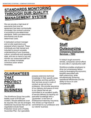 WORKFORCE STAFFING – COMPANY OVERVIEW 5
We can provide a high level of
assurance that once an
agreement has been contractually
concluded, the contract outcome
is according to pre-determined
standards, within pre-determined
time-frames and at pre-
determined costs.
A dedicated contract manager
and on-site supervisors are
assigned where required. These
individuals are fully trained and
inducted to ensure complete
understanding of your business,
culture, procedures and operating
style; and are on hand to not only
monitor our outsourced staff but
also to initiate immediate
corrective action where
necessary.
GUARANTEES
THAT
PROTECT
YOUR
BUSINESS
The Workforce Group has public
liability cover of R10m per
incident. Should additional cover
be required, this can be arranged.
Additional insurances that can be
negotiated include Asset
Protection Cover and a Fidelity
Guarantee Plan. Our specialists
possess extensive technical
knowledge in their specific areas
of expertise and they perform
their services as per a code of
conduct as set out by our
profession. We provide assurance
of our delivery and peace of mind
to our clients that we are
committed to an excellent quality
of service delivery by backing our
specialist knowledge with a
“guarantee” in the form of
Professional Indemnity Insurance.
This shows our high level of
commitment to our profession and
our clients' business
Staff
Outsourcing
(Temporary Employment
Services – TES)
In today's tough economic
climate, companies cannot afford
to carry idle or unproductive staff.
Workforce enables employers to
drive out unnecessary labour
costs by leveraging the economic
benefits associated with
staff outsourcing, while
simultaneously achieving
operational efficiencies and the
ability to focus on core
competencies.
 