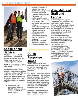 WORKFORCE STAFFING – COMPANY OVERVIEW 6
Scope of our
Service
Whether you need a flexible
labour force, a tailored staff
outsourcing solution or access to
a wide range of temporary,
contract or permanent staff.
Workforce is the company to turn
to for results!
We offer employers a legally
compliant, fully managed solution
covering all categories and levels
of staff and labour, with the
bottom-line benefits of improved
productivity levels, without any
staff administrative or legislative
burdens.
 Customised staff
outsourcing solutions
 Flexible pricing structures
including productivity
based costing
 Staffing: Contingency,
projects, stand-by, in
dustrial action, stay-aways,
seasonal workforces
 Labour pool management
 Facilitating the
implementation and/or
administration of training,
skills development,
learnership and internship
initiatives
 Occupational and primary
healthcare services (OHS)
 Legal and industrial
relations services
(representation and
consultation services)
 Payroll outsourcing
services
 Automated time and
attendance systems
 Employee support services
Quick
Response
Times
We lead the market when it
comes to delivering exceptional
service and response times,
particularly in respect to blue-
collar staff.
As a result of the size and nature
of our organisation, and the broad
base of active contracts we have
with our 3 400 plus clients,
recruitment and sourcing of staff
is continuous, which results in a
constantly growing database of
skills from which staff can be
sourced at short notice.
Workforce's operations run 24
hours per day, throughout the
year on a national basis.
Availability of
Staff and
Labour
Skills shortages are a global
phenomenon and the search for
good calibre staff is ongoing.
Workforce Staffing has developed
one of the largest databases in
the staffing industry, made up of
skills required by the various
industries we serve; ultimately
saving time, money and
frustration when needing to
source, recruit and deploy staff.
Strict verification procedures,
reference checks and thorough
evaluation are never
compromised in our
recruitment and selection
process. In addition to skills,
experience and character
referencing, we also do criminal
and credit bureau checks if
required. We prefer, where
possible, to recruit from the local
community.
 