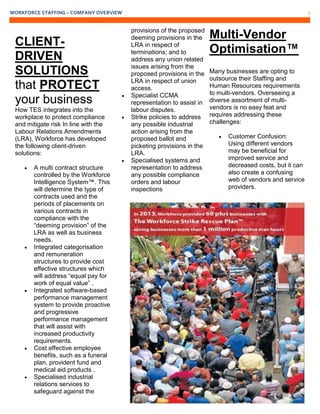 WORKFORCE STAFFING – COMPANY OVERVIEW 7
CLIENT-
DRIVEN
SOLUTIONS
that PROTECT
your business
How TES integrates into the
workplace to protect compliance
and mitigate risk In line with the
Labour Relations Amendments
(LRA), Workforce has developed
the following client-driven
solutions:
 A multi contract structure
controlled by the Workforce
Intelligence System™. This
will determine the type of
contracts used and the
periods of placements on
various contracts in
compliance with the
“deeming provision” of the
LRA as well as business
needs.
 Integrated categorisation
and remuneration
structures to provide cost
effective structures which
will address “equal pay for
work of equal value” .
 Integrated software-based
performance management
system to provide proactive
and progressive
performance management
that will assist with
increased productivity
requirements.
 Cost effective employee
benefits, such as a funeral
plan, provident fund and
medical aid products .
 Specialised industrial
relations services to
safeguard against the
provisions of the proposed
deeming provisions in the
LRA in respect of
terminations; and to
address any union related
issues arising from the
proposed provisions in the
LRA in respect of union
access.
 Specialist CCMA
representation to assist in
labour disputes.
 Strike policies to address
any possible industrial
action arising from the
proposed ballot and
picketing provisions in the
LRA.
 Specialised systems and
representation to address
any possible compliance
orders and labour
inspections
Multi-Vendor
Optimisation™
Many businesses are opting to
outsource their Staffing and
Human Resources requirements
to multi-vendors. Overseeing a
diverse assortment of multi-
vendors is no easy feat and
requires addressing these
challenges:
 Customer Confusion:
Using different vendors
may be beneficial for
improved service and
decreased costs, but it can
also create a confusing
web of vendors and service
providers.
 