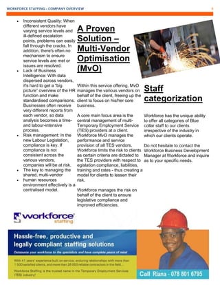 WORKFORCE STAFFING – COMPANY OVERVIEW 8
 Inconsistent Quality: When
different vendors have
varying service levels and
ill-defined escalation
points, problems can easily
fall through the cracks. In
addition, there's often no
mechanism to ensure
service levels are met or
issues are resolved.
 Lack of Business
Intelligence: With data
dispersed across vendors,
it's hard to get a “big
picture” overview of the HR
function and make
standardised comparisons.
Businesses often receive
very different reports from
each vendor, so data
analysis becomes a time-
and labour-intensive
process.
 Risk management: In the
new Labour Legislation,
compliance is key. If
compliance is not
consistent across the
various vendors,
companies will be at risk.
 The key to managing the
shared, multi-vendor
 human resources
environment effectively is a
centralised model.
A Proven
Solution –
Multi-Vendor
Optimisation
(MvO)
Within this service offering, MvO
manages the various vendors on
behalf of the client, freeing up the
client to focus on his/her core
business.
A core main focus area is the
central management of multi-
Temporary Employment Service
(TES) providers at a client.
Workforce MvO manages the
performance and service
provision of all TES vendors.
Workforce limits the risk to clients
as certain criteria are dictated to
the TES providers with respect to
egislation compliance, liabilities,
training and rates - thus creating a
model for clients to lessen their
risk.
Workforce manages the risk on
behalf of the client to ensure
legislative compliance and
improved efficiencies.
Staff
categorization
Workforce has the unique ability
to offer all categories of Blue
collar staff to our clients
irrespective of the industry in
which our clients operate.
Do not hesitate to contact the
Workforce Business Development
Manager at Workforce and inquire
as to your specific needs.
 