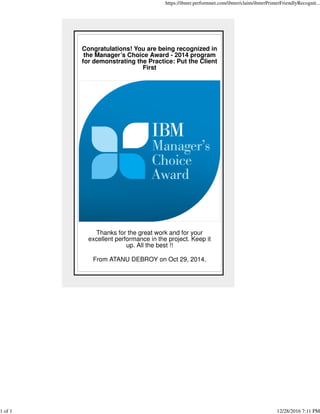 Congratulations! You are being recognized in
the Manager’s Choice Award - 2014 program
for demonstrating the Practice: Put the Client
First
Thanks for the great work and for your
excellent performance in the project. Keep it
up. All the best !!
From ATANU DEBROY on Oct 29, 2014.
https://ibmrr.performnet.com/ibmrr/claim/ibmrrPrinterFriendlyRecognit...
1 of 1 12/28/2016 7:11 PM
 