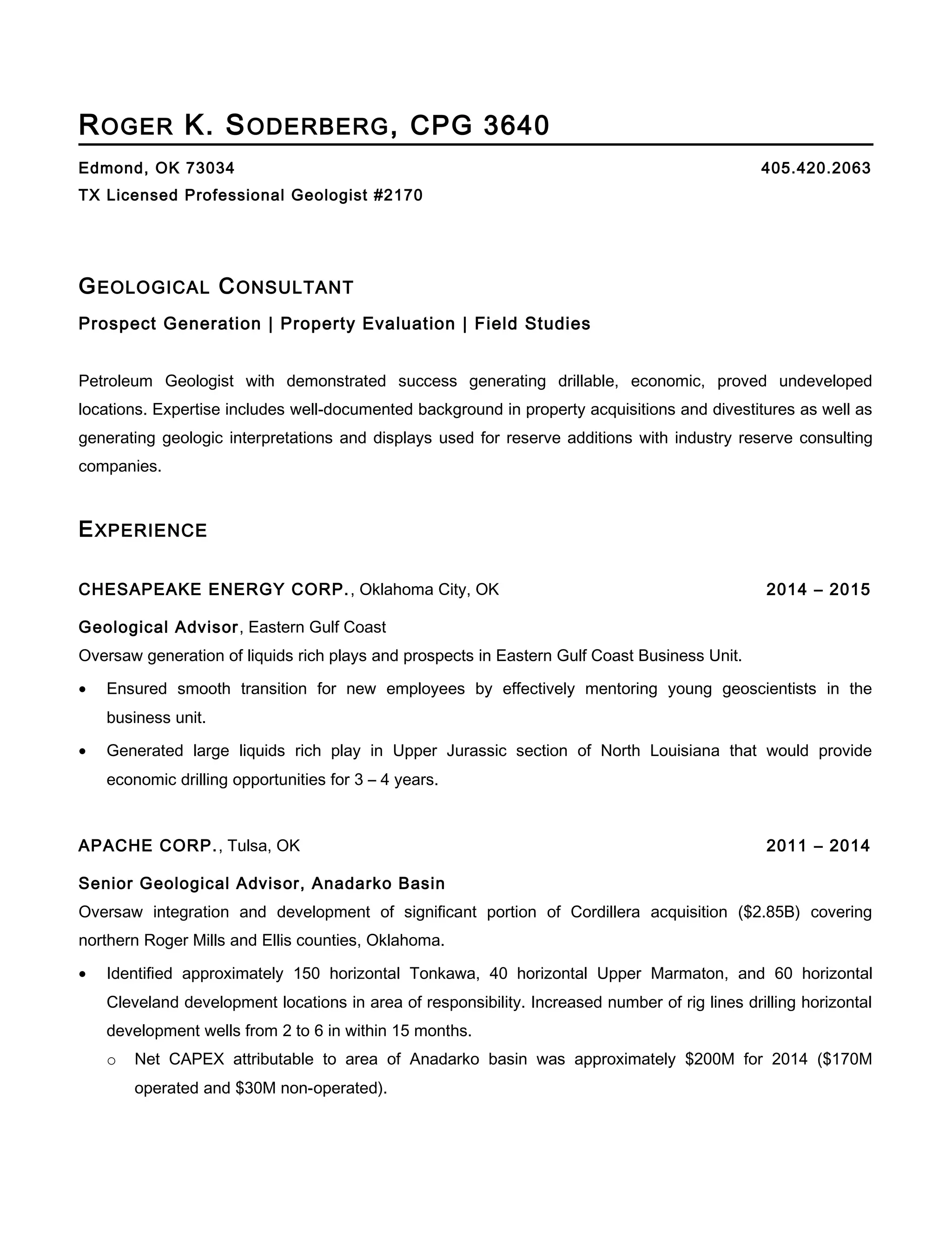 ROGER K. SODERBERG, CPG 3640
Edmond, OK 73034 405.420.2063
TX Licensed Professional Geologist #2170
GEOLOGICAL CONSULTANT
Prospect Generation | Property Evaluation | Field Studies
Petroleum Geologist with demonstrated success generating drillable, economic, proved undeveloped
locations. Expertise includes well-documented background in property acquisitions and divestitures as well as
generating geologic interpretations and displays used for reserve additions with industry reserve consulting
companies.
EXPERIENCE
CHESAPEAKE ENERGY CORP., Oklahoma City, OK 2014 – 2015
Geological Advisor, Eastern Gulf Coast
Oversaw generation of liquids rich plays and prospects in Eastern Gulf Coast Business Unit.
• Ensured smooth transition for new employees by effectively mentoring young geoscientists in the
business unit.
• Generated large liquids rich play in Upper Jurassic section of North Louisiana that would provide
economic drilling opportunities for 3 – 4 years.
APACHE CORP., Tulsa, OK 2011 – 2014
Senior Geological Advisor, Anadarko Basin
Oversaw integration and development of significant portion of Cordillera acquisition ($2.85B) covering
northern Roger Mills and Ellis counties, Oklahoma.
• Identified approximately 150 horizontal Tonkawa, 40 horizontal Upper Marmaton, and 60 horizontal
Cleveland development locations in area of responsibility. Increased number of rig lines drilling horizontal
development wells from 2 to 6 in within 15 months.
o Net CAPEX attributable to area of Anadarko basin was approximately $200M for 2014 ($170M
operated and $30M non-operated).
 