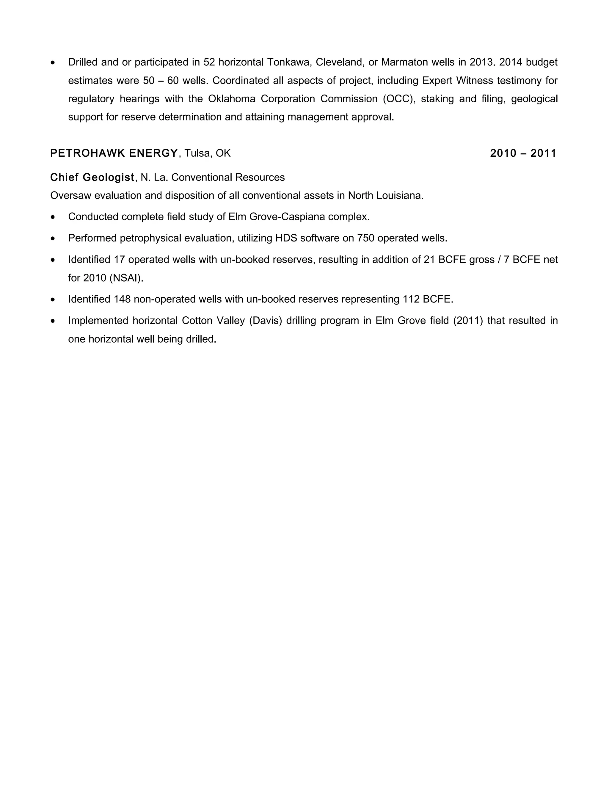 • Drilled and or participated in 52 horizontal Tonkawa, Cleveland, or Marmaton wells in 2013. 2014 budget
estimates were 50 – 60 wells. Coordinated all aspects of project, including Expert Witness testimony for
regulatory hearings with the Oklahoma Corporation Commission (OCC), staking and filing, geological
support for reserve determination and attaining management approval.
PETROHAWK ENERGY, Tulsa, OK 2010 – 2011
Chief Geologist, N. La. Conventional Resources
Oversaw evaluation and disposition of all conventional assets in North Louisiana.
• Conducted complete field study of Elm Grove-Caspiana complex.
• Performed petrophysical evaluation, utilizing HDS software on 750 operated wells.
• Identified 17 operated wells with un-booked reserves, resulting in addition of 21 BCFE gross / 7 BCFE net
for 2010 (NSAI).
• Identified 148 non-operated wells with un-booked reserves representing 112 BCFE.
• Implemented horizontal Cotton Valley (Davis) drilling program in Elm Grove field (2011) that resulted in
one horizontal well being drilled.
 